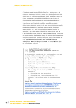 L’IMPÉRATIF DE L’INNOVATION AGILE
METTRE EN MOUVEMENT LA CROISSANCE FRANÇAISE :
VERS UNE ÉCONOMIE DE L’INNOVATION Ambition numérique
214
d’existence. Cela peut introduire des barrières à l'embauche et à la
croissance des jeunes entreprises, quand bien même elles favorisent le
recrutement en CDI pour constituer une équipe et que leurs modes de
travail sont sources d’inspiration pour les entreprises en quête de
transformation (usage du télétravail, agilité dans les horaires, etc.).
‐ Il serait opportun d’étudier la possibilité de moduler certaines
obligations et dispositifs en matière de droit du travail (contrats, seuils,
cotisations, obligations en matière de dialogue social, procédures
prudhommales, etc.) pour les jeunes entreprises leur donnant la
possibilité d’anticiper certains changements en matière de droit et
d’organisation du travail. Parmi les modulations à examiner : introduire
des délais de mises en conformité, revoir les délais de préavis lorsqu’une
startup recrute un talent, assouplir les clauses de non-concurrence, etc.
Une expérimentation pourrait être conduite avec les
entreprises JEI et/ou des jeunes PME, en concertation avec
les partenaires sociaux.
BAROMETRE EY/FRANCE DIGITALE 2014
SUR LA PERFORMANCE ECONOMIQUE ET SOCIALE DES
STARTUPS
Les startups comptent 7566 salariés en 2013. 1376 emplois ont été créés dans
les startups en 2013, en croissance de 22 % par rapport à 2012.
Typologie de contrats de travail (2013) dans les startups :
91 % de contrats à durée indéterminée
4 % de contrats temporaires (CDD et intérims)
3 % de contrats d’apprentissage et de professionnalisation
1 % de stages
Recours aux dispositifs fiscaux de soutien à l’innovation (2013) :
46 % des startups interrogées n’ont pas le statut de Jeune Entreprise
Innovante (JEI)
77 % ont recours au Crédit Impôt Recherche (CIR)
75 % ont recours au Crédit d’Impôt Compétitivité Emploi (CICE)
Seulement 17 % des startups ont recours au Crédit Impôt Innovation
(CII)
En savoir plus :
http://www.ey.com/Publication/vwLUAssets/barometre-EY-performance-
economique-sociale-startup-numeriques-2014/$FILE/barometre-EY-
performance-economique-sociale-startup-numeriques-2014.pdf
Voir aussi la fiche d’informations et de statistiques sur le dispositif JEI
publié par la Direction générale des entreprises:
http://www.entreprises.gouv.fr/files/files/directions_services/etudes-et-
statistiques/4_pages_Dgcis/4pages_N41-JEI-DGE.pdf
 