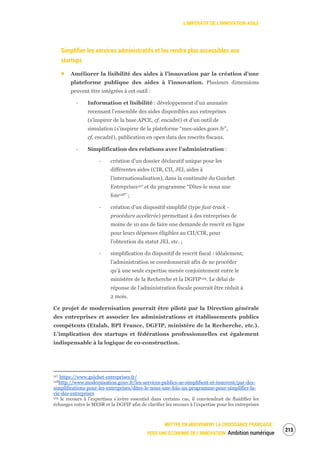 L’IMPÉRATIF DE L’INNOVATION AGILE
METTRE EN MOUVEMENT LA CROISSANCE FRANÇAISE :
VERS UNE ÉCONOMIE DE L’INNOVATION Ambition numérique
215
Simplifier les services administratifs et les rendre plus accessibles aux
startups
Améliorer la lisibilité des aides à l’innovation par la création d’une
plateforme publique des aides à l’innovation. Plusieurs dimensions
peuvent être intégrées à cet outil :
‐ Information et lisibilité : développement d’un annuaire
recensant l’ensemble des aides disponibles aux entreprises
(s’inspirer de la base APCE, cf. encadré) et d’un outil de
simulation (s’inspirer de la plateforme “mes-aides.gouv.fr”,
cf. encadré), publication en open data des rescrits fiscaux.
‐ Simplification des relations avec l’administration :
‐ création d’un dossier déclaratif unique pour les
différentes aides (CIR, CII, JEI, aides à
l’internationalisation), dans la continuité du Guichet
Entreprises127 et du programme “Dites-le nous une
fois128” ;
‐ création d’un dispositif simplifié (type fast-track -
procédure accélérée) permettant à des entreprises de
moins de 10 ans de faire une demande de rescrit en ligne
pour leurs dépenses éligibles au CII/CIR, pour
l’obtention du statut JEI, etc. ;
‐ simplification du dispositif de rescrit fiscal : idéalement,
l’administration se coordonnerait afin de ne procéder
qu’à une seule expertise menée conjointement entre le
ministère de la Recherche et la DGFIP129. Le délai de
réponse de l’administration fiscale pourrait être réduit à
2 mois.
Ce projet de modernisation pourrait être piloté par la Direction générale
des entreprises et associer les administrations et établissements publics
compétents (Etalab, BPI France, DGFIP, ministère de la Recherche, etc.).
L’implication des startups et fédérations professionnelles est également
indispensable à la logique de co-construction.
127 https://www.guichet-entreprises.fr/
128http://www.modernisation.gouv.fr/les-services-publics-se-simplifient-et-innovent/par-des-
simplifications-pour-les-entreprises/dites-le-nous-une-fois-un-programme-pour-simplifier-la-
vie-des-entreprises
129 le recours à l’expertises s’avère essentiel dans certains cas, il conviendrait de fluidifier les
échanges entre le MESR et la DGFIP afin de clarifier les recours à l’expertise pour les entreprises
 