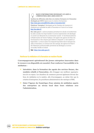 L’IMPÉRATIF DE L’INNOVATION AGILE
METTRE EN MOUVEMENT LA CROISSANCE FRANÇAISE :
VERS UNE ÉCONOMIE DE L’INNOVATION Ambition numérique
216
BASES D’INFORMATIONS RECENSANT LES AIDES A
L’INNOVATION & MES-AIDES.GOUV.FR
Synthèse des différentes aides liées à la création d’entreprise et à l’innovation
développée par l’APCE (Agence pour la création d’entreprises) :
http://www.apce.com/pid823/les-aides-a-l-innovation.html
Plateforme “Semaphore” développée par les Chambres de Commerce et
d’Industrie qui rassemble les aides à l’innovation en France et en Europe :
http://les-aides.fr/
Mes-aides.gouv.fr : outil de simulation permettant de calculer et de déterminer
les aides sociales d’un foyer familial. Ce service expérimental a été développé
en suivant une démarche de co-construction ouverte : le Secrétariat Général à
la Modernisation de l’Action Publique a fait appel à des agences de l’État, des
fonctionnaires et des citoyens pour élaborer le dispositif. Le site exploite un
logiciel libre. La mise en place d’un dispositif équivalent dans le domaine des
aides à l’innovation, co-construit avec des startups, des agences de l’État et
des fédérations professionnelles permettrait de développer un service
accessible, flexible et évolutif.
Voir : https://mes-aides.gouv.fr/.
Renforcer la médiation et la formation en matière fiscale
L’accompagnement opérationnel des jeunes entreprises innovantes dans
le recours à ces dispositifs est essentiel. Pour renforcer l’accessibilité et la
médiation :
Introduire, dans la formation des agents des services fiscaux, des
modules relatifs à l’innovation, afin d’engager une meilleure appropria-
tion de ces enjeux. Les chambres de commerce peuvent également devenir des
lieux de médiation en la matière, afin d’accompagner, au même titre que la
création d’entreprises, les procédures administratives des startups et PME.
Doter l’Agence du Numérique d’une mission de médiation auprès
des entreprises au niveau local dans leurs relations avec
l’administration.
 
