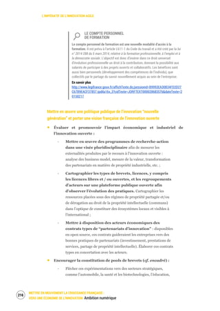 L’IMPÉRATIF DE L’INNOVATION AGILE
METTRE EN MOUVEMENT LA CROISSANCE FRANÇAISE :
VERS UNE ÉCONOMIE DE L’INNOVATION Ambition numérique
218
LE COMPTE PERSONNEL
DE FORMATION
Le compte personnel de formation est une nouvelle modalité d’accès à la
formation. II est prévu à l’article L611-1 du Code du travail et a été créé par la loi
n° 2014-288 du 5 mars 2014, relative à la formation professionnelle, à l’emploi et à
la démocratie sociale. L’objectif est donc d’insérer dans ce droit universel
d’évolution professionnelle un droit à la contribution, donnant la possibilité aux
salariés de participer à des projets ouverts et collaboratifs. Les bénéfices sont
aussi bien personnels (développement des compétences de l’individu), que
collectifs par le partage du savoir nouvellement acquis au sein de l’entreprise.
En savoir plus
http://www.legifrance.gouv.fr/affichTexte.do;jsessionid=B9993EA30B34FD2D27
C67B9EACF37857.tpdila16v_3?cidTexte=JORFTEXT000028683576&dateTexte=2
0150217
Mettre en œuvre une politique publique de l’innovation “nouvelle
génération” et porter une vision française de l’innovation ouverte
Évaluer et promouvoir l’impact économique et industriel de
l’innovation ouverte :
‐ Mettre en œuvre des programmes de recherche-action
dans une visée pluridisciplinaire afin de mesurer les
externalités produites par le recours à l’innovation ouverte :
analyse des business model, mesure de la valeur, transformation
des partenariats en matière de propriété industrielle, etc. ;
‐ Cartographier les types de brevets, licences, y compris
les licences libres et / ou ouvertes, et les regroupements
d’acteurs sur une plateforme publique ouverte afin
d’observer l’évolution des pratiques. Cartographier les
ressources placées sous des régimes de propriété partagée et/ou
de dérogation au droit de la propriété intellectuelle (communs)
dans l’optique de constituer des écosystèmes locaux et visibles à
l’international ;
‐ Mettre à disposition des acteurs économiques des
contrats types de “partenariats d’innovation” : disponibles
en open source, ces contrats guideraient les entreprises vers des
bonnes pratiques de partenariats (investissement, prestations de
services, partage de propriété intellectuelle). Élaborer ces contrats
types en concertation avec les acteurs.
Encourager la constitution de pools de brevets (cf. encadré) :
‐ Flécher ces expérimentations vers des secteurs stratégiques,
comme l’automobile, la santé et les biotechnologies, l’éducation,
 
