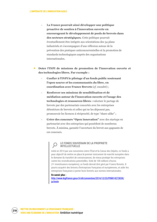 L’IMPÉRATIF DE L’INNOVATION AGILE
METTRE EN MOUVEMENT LA CROISSANCE FRANÇAISE :
VERS UNE ÉCONOMIE DE L’INNOVATION Ambition numérique
220
‐ La France pourrait ainsi développer une politique
proactive de soutien à l’innovation ouverte en
encourageant le développement de pools de brevets dans
des secteurs stratégiques. Cette politique pourrait
éventuellement être intégrée aux orientations des 34 plans
industriels et s’accompagner d’une réflexion autour de la
prévention des pratiques anticoncurrentielles et la promotion de
standards technologiques auprès des organisations
internationales.
Doter l’INPI de missions de promotion de l’innovation ouverte et
des technologies libres. Par exemple :
‐ Confier à l’INPI le pilotage d’un fonds public soutenant
l’open source et les communautés du libre, en
coordination avec France Brevets (cf. encadré) ;
‐ Renforcer ses missions de sensibilisation et de
médiation autour de l’innovation ouverte et l’usage des
technologies et ressources libres : valoriser le partage de
brevets par des partenariats concertés avec les entreprises
détentrices de brevets et celles qui ne les déposent pas,
promouvoir les licences à réciprocité, de type “share-alike” ;
‐ Créer des concours “Open innovation” avec des startups en
partenariat avec des entreprises qui possèdent de nombreux
brevets. À minima, garantir l’ouverture du brevet aux gagnants de
ces concours.
LE FONDS SOUVERAIN DE LA PROPRIETE
INTELLECTUELLE
Initié en 2014 par une convention entre l’État et la Caisse des Dépôts, ce fonds a
pour objectif de mettre en place le premier instrument de marché européen dans
le domaine du transfert de connaissances, de mieux protéger les entreprises
contre les revendications potentielles. Doté de 100 millions d'euros
(11 investisseurs européens), ce fonds devrait être géré par France Brevets. Il
pourra acquérir des brevets d'entreprises françaises et européennes, et aider les
entreprises françaises à porter leurs brevets aux normes internationales.
En savoir plus :
http://www.legifrance.gouv.fr/eli/convention/2014/12/23/PRMI1427303X/
jo/texte
 