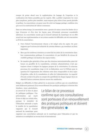 INTRODUCTION Ambition numérique 23
rompre de prime abord avec la sophistication du langage de l’expertise et la
confiscation des futurs possibles par les experts. Elle a préféré emprunter les voies
plus complexes, parfois plus instables, mais toujours plus riches d’une parole plurielle
et profane. La concertation a eu pour souci de créer un langage partagé, condition sine
qua non à la construction de valeurs communes.
Dans un même temps, la concertation nous a permis de mieux cerner les limites de ce
type d’exercice et d’en tirer les leçons pour d’éventuels processus consultatifs
ultérieurs. La concertation menée par le Conseil national du numérique est en effet
avant tout une expérimentation et un certain nombre de difficultés ont été rencontrées
au fil de la concertation :
Tout d’abord l’investissement citoyen a été inégal selon les sujets. On peut
supposer que le niveau de technicité de certains thèmes a pu constituer un frein
important.
Bien que de nombreux ministres se soient fait les relais de la concertation dans
leur communication politique, la concertation n’a pas bénéficié du niveau de
visibilité politique à la hauteur des enjeux traités.
De manière plus générale et bien que des réunions interministérielles aient été
tenues en parallèle de la consultation, certaines administrations n’ont pas
toujours réussi à intégrer les logiques propres de la concertation. Ce nouveau
processus de consultation large et de co-élaboration avec le CNNum pose la
question de l’organisation des relations entre deux temporalités et deux types
d’expertise, celles de la consultation et celles de l’administration. La capacité
d’écoute croisée et la prise en compte des spécificités de chaque logique dans un
objectif d’action commune doivent encore être améliorées.
Malgré ces difficultés, le bilan global de ce processus confirme que ces consultations
sont réellement porteuses d’un renouvellement des pratiques politiques et doivent être
étendues, sinon généralisées,
en amont de la mise en place
de politiques publiques. Une
préconisation qui reçoit
d’ores et déjà un certain écho,
puisque le ministère de
l'Éducation nationale a repris
le modèle de la consultation
organisée par le Conseil
national du numérique pour
organiser une concertation nationale sur le numérique pour l’éducation et que les
initiatives se multiplient au niveau local et international.
Le bilan de ce processus
confirme que ces consultations
sont porteuses d’un renouvellement
des pratiques politiques et doivent
être généralisées.
 