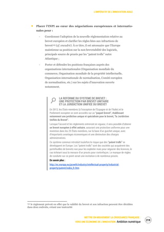 L’IMPÉRATIF DE L’INNOVATION AGILE
METTRE EN MOUVEMENT LA CROISSANCE FRANÇAISE :
VERS UNE ÉCONOMIE DE L’INNOVATION Ambition numérique
221
Placer l’INPI au cœur des négociations européennes et internatio-
nales pour :
‐ Coordonner l’adoption de la nouvelle réglementation relative au
brevet européen et clarifier les règles liées aux infractions de
brevet133 (cf. encadré). À ce titre, il est nécessaire que l’Europe
maintienne sa position sur la non brevetabilité des logiciels,
principale source de procès par les “patent trolls” outre
Atlantique ;
‐ Porter et défendre les positions françaises auprès des
organisations internationales (Organisation mondiale du
commerce, Organisation mondiale de la propriété intellectuelle,
Organisation internationale de normalisation, Comité européen
de normalisation, etc.) sur les sujets d’innovation ouverte
notamment.
LA REFORME DU SYSTEME DE BREVET :
UNE PROTECTION PAR BREVET UNITAIRE
ET LA JURIDICTION UNIFIEE DU BREVET
En 2012, les États-membres (à l’exception de l’Espagne et de l’Italie) et le
Parlement européen se sont accordés sur un “paquet brevet”, établissant
notamment une juridiction unique et spécialisée pour le brevet, “la Juridiction
Unifiée du Brevet”.
Lorsque l’accord et les règlements entreront en vigueur, il sera possible d’obtenir
un brevet européen à effet unitaire, assurant une protection uniforme pour une
invention dans les 25 États-membres, sur la base d’un guichet unique, avec
d’importants avantages économiques et une diminution des charges
administratives.
Ce système commun introduit toutefois le risque que des “patent trolls” se
développent en Europe. Les “patent trolls” sont des sociétés qui acquièrent des
portefeuilles de brevets non pour les exploiter mais pour négocier des licences, le
cas échéant sous la menace d’un procès pour contrefaçon. Le manque de règles
de conduite sur ce point serait une incitation à de nombreux procès.
En savoir plus :
http://ec.europa.eu/growth/industry/intellectual-property/industrial-
property/patent/index_fr.htm
133 le règlement prévoit en effet que la validité du brevet et son infraction peuvent être décidées
dans deux endroits, créant une insécurité
 