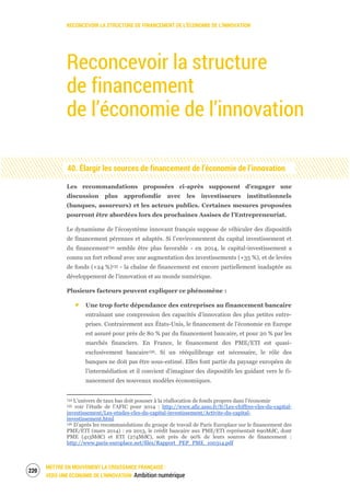 RECONCEVOIR LA STRUCTURE DE FINANCEMENT DE L’ÉCONOMIE DE L’INNOVATION
METTRE EN MOUVEMENT LA CROISSANCE FRANÇAISE :
VERS UNE ÉCONOMIE DE L’INNOVATION Ambition numérique
222
Reconcevoir la structure
de financement
de l’économie de l’innovation
40. Élargir les sources de financement de l’économie de l’innovation
Les recommandations proposées ci-après supposent d’engager une
discussion plus approfondie avec les investisseurs institutionnels
(banques, assureurs) et les acteurs publics. Certaines mesures proposées
pourront être abordées lors des prochaines Assises de l’Entrepreneuriat.
Le dynamisme de l’écosystème innovant français suppose de véhiculer des dispositifs
de financement pérennes et adaptés. Si l’environnement du capital investissement et
du financement134 semble être plus favorable - en 2014, le capital-investissement a
connu un fort rebond avec une augmentation des investissements (+35 %), et de levées
de fonds (+24 %)135 - la chaîne de financement est encore partiellement inadaptée au
développement de l’innovation et au monde numérique.
Plusieurs facteurs peuvent expliquer ce phénomène :
Une trop forte dépendance des entreprises au financement bancaire
entraînant une compression des capacités d’innovation des plus petites entre-
prises. Contrairement aux États-Unis, le financement de l’économie en Europe
est assuré pour près de 80 % par du financement bancaire, et pour 20 % par les
marchés financiers. En France, le financement des PME/ETI est quasi-
exclusivement bancaire136. Si un rééquilibrage est nécessaire, le rôle des
banques ne doit pas être sous-estimé. Elles font partie du paysage européen de
l’intermédiation et il convient d’imaginer des dispositifs les guidant vers le fi-
nancement des nouveaux modèles économiques.
134 L’univers de taux bas doit pousser à la réallocation de fonds propres dans l’économie
135 voir l’étude de l’AFIC pour 2014 : http://www.afic.asso.fr/fr/Les-chiffres-cles-du-capital-
investissement/Les-etudes-cles-du-capital-investissement/Activite-du-capital-
investissement.html
136 D’après les recommandations du groupe de travail de Paris Europlace sur le financement des
PME/ETI (mars 2014) : en 2013, le crédit bancaire aux PME/ETI représentait 690Md€, dont
PME (413Md€) et ETI (274Md€), soit près de 90% de leurs sources de financement :
http://www.paris-europlace.net/files/Rapport_PEP_PME_100314.pdf
 