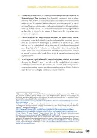 RECONCEVOIR LA STRUCTURE DE FINANCEMENT DE L’ÉCONOMIE DE L’INNOVATION
METTRE EN MOUVEMENT LA CROISSANCE FRANÇAISE :
VERS UNE ÉCONOMIE DE L’INNOVATION Ambition numérique
223
Une faible mobilisation de l’épargne des ménages vers le segment de
l’innovation et des startups. Les dispositifs récemment mis en place,
comme le PEA-PME137, ne semblent pas répondre aux besoins de financement
des entreprises de croissance. Le développement de nouveaux modes de réallo-
cation de l’épargne est nécessaire. L’adaptation des produits d’épargne et ban-
caires - et de leur fiscalité - aux modèles économiques numériques permettrait
de diversifier et renouveler les sources de financement des entreprises inno-
vantes sur le long terme.
Une dépendance du capital-investissement au financement public,
compensant en partie la désaffection des capitaux privés (provenant notam-
ment des assurances138) et étrangers à destination du capital-risque. Entre
2007 et 2013, la part des fonds privés alimentant le capital-investissement est
passé de 40 % à 15 %. Or l’efficacité des fonds publics est supérieure lorsque le
capital public vient en co-investissement d’argent privé professionnel, surtout
en phase d’amorçage, et lorsque le fonds est porté par des investisseurs privés
expérimentés139.
Le manque de liquidités sur le marché européen, associé à une per-
sistance de l’equity gap140 au niveau du capital-développement,
n’offrent pas aux entreprises de croissance des capacités suffisantes pour con-
tinuer son expansion, financer son internationalisation, et se donner du temps
avant de viser une sortie plus ambitieuse, souvent boursière.
137 Comme le PEA-PME - portefeuille d’actions à destination du financement des PME et des
ETI, créé en mars 2014. Voir le décret n° 2014-283 du 4 mars 2014 relatif au plan d'épargne en
actions et au plan d'épargne en actions destiné au financement des petites et moyennes entre-
prises et des entreprises de taille intermédiaire :
http://www.legifrance.gouv.fr/affichTexte.do?cidTexte=JORFTEXT000028680701&dateTexte
&categorieLien=id
138 Voir les chiffres de l’Association française des investisseurs pour la croissance. En 2014, le
secteur public (fonds souverains compris) a concentré 25% des levées contre 16% pour les com-
pagnies d’assurance et mutuelles :
http://www.afic.asso.fr/fr/Les-chiffres-cles-du-capital-investissement/Les-
etudes-cles-du-capital-investissement/Activite-du-capital-investissement.html
139Voir l’étude “Venture-Capital: Policy Lessons from the VICO Project”, Septembre 2011
http://www.vicoproject.org/doc/policy/VICO_FinalPolicyBrief.pdf
140 l’equity gap correspond à un “trou de financement”. En Europe, il correspond principale aux
phases de développement et d’expansion de l’entreprise (tickets autour de 10 millions d’euros).
Voir le rapport de France Digitale à la Commission européenne “Web Investors Forum: Boosting
digital startup financing in Europe” : http://fr.slideshare.net/frenchweb/final-report-of-cap-
digital-web-investors-forum
 