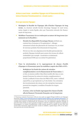 RECONCEVOIR LA STRUCTURE DE FINANCEMENT DE L’ÉCONOMIE DE L’INNOVATION
METTRE EN MOUVEMENT LA CROISSANCE FRANÇAISE :
VERS UNE ÉCONOMIE DE L’INNOVATION Ambition numérique
225
Actions à court terme : remobiliser l’épargne vers le financement de long
terme et favoriser l’investissement en « circuits courts »
En ce qui concerne l’épargne :
Réadapter la fiscalité de l’épargne afin d’inciter l’épargne de long
terme. La structure actuelle favorise davantage l’épargne de court terme,
moins risquée et moins liquide, alors que l’innovation nécessite des finance-
ments de long terme.
Mobiliser l’assurance-vie en renforçant sa nature de long terme (no-
tamment sur la fiscalité) :
‐ Étendre les dispositifs d’avantages fiscaux attribués aux
contrats Euro-Croissance et Vie-génération141. Allonger
notamment la durée des placements de l’assurance-vie, en créant
de nouveaux produits d’investissements de long terme.
‐ Prévoir à ce titre une adaptation de la fiscalité patrimoniale des
produits d’épargne incitatifs pour assurer des niveaux de collecte
souhaitables (par exemple : exonération ou abattement
proportionnel d’ISF pour un contrat Vie-génération)
Viser la réorientation et le regroupement de classes d’actifs
d’épargne et d’assurance pour les mobiliser auprès des PME et ETI :
‐ Redéployer les fonds des caisses de retraites
complémentaires vers le financement de l’innovation. À
ce titre, la mission confiée à René Ricol semble aller dans ce sens
(projet d’autoriser les caisses de retraites complémentaires à
investir 5 milliards d’euros dans des PME et ETI, contre 1 milliard
aujourd’hui, ce qui représente 0,5 % des fonds). Une orientation
des investissements des caisses vers des entreprises innovantes
pourrait être imaginée, à condition d’encadrer les risques
potentiels.
‐ À terme, créer un fonds regroupant des classes d’actifs
afin de financer l’économie française sur le long terme
141 Nouveaux contrats d’assurance créés en 2014 suite au rapport Berger-Lefebvre sur l’épargne
financière (http://www.economie.gouv.fr/rapport-berger-lefebvre-sur-l-epargne-financiere). Le
contrat Eurocroissance est garanti qu’au terme de 8 ans d’investissement sur des supports di-
versifiés pour assurer le financement de l’économie, avec un rendement supérieur attendu. Il
peut être mixte (fonds en euros garantis et fonds en unité de compte non garanti en capital) ou
monosupport. Le contrat Vie-génération n’offre aucune garanti en capital, un tiers doit être
investi dans l’économie réelle (économie sociale et solidaire, capital-risque, ETI), et les deux-
tiers peuvent être investis librement.
 