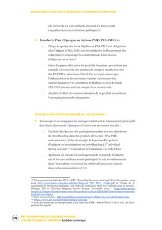 RECONCEVOIR LA STRUCTURE DE FINANCEMENT DE L’ÉCONOMIE DE L’INNOVATION
METTRE EN MOUVEMENT LA CROISSANCE FRANÇAISE :
VERS UNE ÉCONOMIE DE L’INNOVATION Ambition numérique
226
(de l’ordre de 20 à 30 milliards d’euros). Ce fonds serait
complémentaire aux initiatives publiques142.
Étendre le Plan d’Epargne en Actions PME (PEA-PME)143 :
‐ Élargir le spectre des titres éligibles au PEA-PME aux obligations
afin d’aligner le PEA-PME avec les méthodes de financement des
entreprises et encourager la constitution de fonds mixtes
(obligations et actions).
‐ Créer des passerelles entre les produits financiers, permettant par
exemple de transférer des sommes de comptes monétaires vers
des PEA-PME, sans impact fiscal. Par exemple, encourager
l’articulation avec les nouveaux contrats d’assurance-vie,
Eurocroissance et Vie Génération et faciliter le choix de fonds
PEA-PME comme unité de compte dans ces contrats.
‐ Amplifier l’effort de commercialisation de ce produit et améliorer
l’accompagnement des épargnants.
En ce qui concerne l’investissement en « circuit courts » :
Encourager et accompagner les ménages mobilisant le financement participatif
dans leurs placements d’épargne et l’ouvrir aux personnes morales :
‐ Faciliter l’intégration des participations prises sur une plateforme
de crowdfunding dans des produits d’épargne (PEA-PME,
assurance-vie). À titre d’exemple, le Royaume-Uni prévoit
d’intégrer les participations en crowdfunding à l’”Individual
Saving Account144” (équivalent de l’assurance-vie et du PEA).
‐ Appliquer les mesures d’aménagement de l’Impôt de Solidarité
sur la Fortune au financement participatif et aux investissements
dans l’innovation (en suivant les critères d’innovation exposés
dans la Recommandation n°1)145.
142“Financement en dette des PME et ETI : Nouvelles Recommandations”, Paris Europlace, mars
2014 http://www.paris-europlace.net/files/Rapport_PEP_PME_100314.pdf et “Fonds de fi-
nancement de l’économie française : un enjeu de croissance et de souveraineté pour la France”,
Philippe Tibi et Christian Dargnat, Revue Banque, novembre 2012 : http://www.revue-
banque.fr/banque-investissement-marches-gestion-actifs/article/fonds-financement-economie-
francaise-un-enjeu-c
143 Pour en savoir plus : http://contribuez.cnnumerique.fr/debat/55/avis/182#subavis-644
144 https://www.gov.uk/individual-savings-accounts
145 50% des montants investis pendant 5 ans dans des PME - Article 885-0 V bis I. et II. du Code
général des impôts :
 