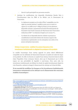RECONCEVOIR LA STRUCTURE DE FINANCEMENT DE L’ÉCONOMIE DE L’INNOVATION
METTRE EN MOUVEMENT LA CROISSANCE FRANÇAISE :
VERS UNE ÉCONOMIE DE L’INNOVATION Ambition numérique
227
‐ Ouvrir le prêt participatif aux personnes morales.
Anticiper les modifications des dispositifs d’incitations fiscales liées à
l’investissement dans les PME et les flécher vers le financement de
l’innovation.
‐ Le règlement européen sur les aides d’État “compatibles avec les
règles du marché intérieur” modifié en juin 2014 et rentré en
vigueur le 1er juillet 2014146 oblige la France à revoir plusieurs
dispositifs existants, notamment les Fonds d’Investissements de
Proximité et les Fonds Communs de Placements dans l’Innovation
(réductions d’ISF147 et réduction d’impôt sur le revenu148) ;
‐ La refonte de ces dispositifs doit être réalisée en prenant en
considération la nécessité d’attirer des business angels et des
investisseurs expérimentés vers les entreprises non cotées et les
jeunes entreprises innovantes.
Actions à moyen terme : mobiliser les acteurs bancaires et les
investisseurs institutionnels en adaptant les pratiques et les produits
Le modèle économique d’une startup apparaît de prime abord difficilement
compatible avec les méthodes de financement bancaire en matière de calcul de risque
et de produits. En effet, les besoins en capital d’une startup s’inscrivent dans la durée
(dans l’hypothèse d’une croissance future), alors que le financement par la dette
repose sur une prévisibilité de liquidité à court-terme. D’un autre côté, les
investisseurs institutionnels ont délaissé les fonds de capital-investissement depuis la
crise financière, mettant en danger le financement des startups sur le haut de bilan.
Il est essentiel de mobiliser les banques et les investisseurs institutionnels
(assurances notamment) en les attirant vers le financement des nouveaux
modèles économiques :
http://www.legifrance.gouv.fr/affichCodeArticle.do;?idArticle=LEGIARTI000026950784&cidT
exte=LEGITEXT000006069577
146 voir http://eur-lex.europa.eu/legal-
content/FR/TXT/HTML/?uri=OJ:L:2014:187:FULL&from=FR
147 Voir article 885-0 V bis III. du CGI
148 Déduction de l’IR de 18% des investissements dans des FCPI et les FIP, avec limites de
réduction (10 000 euros pour un contribuable, 20 000 euros pour un ménage) - Article 238 bis
AB du Code général des impôts
http://www.legifrance.gouv.fr/affichCodeArticle.do?idArticle=LEGIARTI000006303974&cidT
exte=LEGITEXT000006069577 Exonération de l’IR pour les sommes auxquelles donnent
droit des parts de FCPR (fonds commun de placement à risques) ou FCPI - Article 163 quinquies
B du Code général des impôts
http://www.legifrance.gouv.fr/affichCodeArticle.do?cidTexte=LEGITEXT000006069577&idAr
ticle=LEGIARTI000027795200.
 