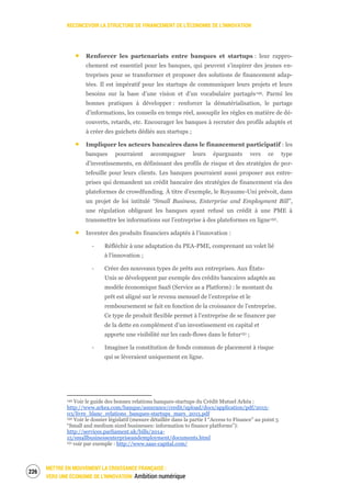 RECONCEVOIR LA STRUCTURE DE FINANCEMENT DE L’ÉCONOMIE DE L’INNOVATION
METTRE EN MOUVEMENT LA CROISSANCE FRANÇAISE :
VERS UNE ÉCONOMIE DE L’INNOVATION Ambition numérique
228
Renforcer les partenariats entre banques et startups : leur rappro-
chement est essentiel pour les banques, qui peuvent s’inspirer des jeunes en-
treprises pour se transformer et proposer des solutions de financement adap-
tées. Il est impératif pour les startups de communiquer leurs projets et leurs
besoins sur la base d’une vision et d’un vocabulaire partagés149. Parmi les
bonnes pratiques à développer : renforcer la dématérialisation, le partage
d’informations, les conseils en temps réel, assouplir les règles en matière de dé-
couverts, retards, etc. Encourager les banques à recruter des profils adaptés et
à créer des guichets dédiés aux startups ;
Impliquer les acteurs bancaires dans le financement participatif : les
banques pourraient accompagner leurs épargnants vers ce type
d’investissements, en définissant des profils de risque et des stratégies de por-
tefeuille pour leurs clients. Les banques pourraient aussi proposer aux entre-
prises qui demandent un crédit bancaire des stratégies de financement via des
plateformes de crowdfunding. À titre d’exemple, le Royaume-Uni prévoit, dans
un projet de loi intitulé “Small Business, Enterprise and Employment Bill”,
une régulation obligeant les banques ayant refusé un crédit à une PME à
transmettre les informations sur l’entreprise à des plateformes en ligne150.
Inventer des produits financiers adaptés à l’innovation :
‐ Réfléchir à une adaptation du PEA-PME, comprenant un volet lié
à l’innovation ;
‐ Créer des nouveaux types de prêts aux entreprises. Aux États-
Unis se développent par exemple des crédits bancaires adaptés au
modèle économique SaaS (Service as a Platform) : le montant du
prêt est aligné sur le revenu mensuel de l’entreprise et le
remboursement se fait en fonction de la croissance de l’entreprise.
Ce type de produit flexible permet à l’entreprise de se financer par
de la dette en complément d’un investissement en capital et
apporte une visibilité sur les cash-flows dans le futur151 ;
‐ Imaginer la constitution de fonds commun de placement à risque
qui se lèveraient uniquement en ligne.
149 Voir le guide des bonnes relations banques-startups du Crédit Mutuel Arkéa :
http://www.arkea.com/banque/assurance/credit/upload/docs/application/pdf/2015-
03/livre_blanc_relations_banques-startups_mars_2015.pdf
150 Voir le dossier législatif (mesure détaillée dans la partie I “Access to Finance” au point 5
“Small and medium sized businesses: information to finance platforms”):
http://services.parliament.uk/bills/2014-
15/smallbusinessenterpriseandemployment/documents.html
151 voir par exemple : http://www.saas-capital.com/
 