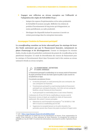RECONCEVOIR LA STRUCTURE DE FINANCEMENT DE L’ÉCONOMIE DE L’INNOVATION
METTRE EN MOUVEMENT LA CROISSANCE FRANÇAISE :
VERS UNE ÉCONOMIE DE L’INNOVATION Ambition numérique
229
Engager une réflexion au niveau européen sur l’efficacité et
l’adaptation des règles de Solvabilité II152 :
‐ Intégrer des espaces d’expérimentation où les ratios prudentiels
de Solvabilité II seraient assouplis. Réfléchir à la création de
produits d’investissement de long terme qui échapperaient, au
moins partiellement, au cadre prudentiel.
‐ Développer des dispositifs incitant les assureurs à investir un
certain pourcentage dans les entreprises innovantes.
Accompagner l’évolution du financement participatif
Le crowdfunding constitue un levier alternatif pour les startups de lever
des fonds autrement que par le financement bancaire, notamment en
phase d’amorçage et de développement. Comme en témoignent les récentes
études, de plus en plus de particuliers soutiennent des projets de crowdfunding sur les
plateformes françaises. Ce mode de diversification des sources de financement pour
les startups et d’investissement direct dans l’économie tend à être soutenu au niveau
national et étendu au niveau européen.
LE CROWDFUNDING : DEFINITIONS
ET CADRE JURIDIQUE
Le financement participatif (crowdfunding) est un nouveau mode de financement
de projets permettant de lever des fonds auprès du public, le plus souvent via
une plateforme en ligne.
Il se présente sous plusieurs formes :
le mécénat participatif, ou crowd sponsoring (don sans contrepartie, don
avec contrepartie non financière)
l’investissement participatif ou crowd investing (modes de financement
participatif avec contrepartie financière, c’est-à-dire soit avec partage de
bénéfices, soit par l’émission de titres financiers)
le prêt participatif ou crowd-lending (avec ou sans remise d’intérêts).
L’ordonnance du 30 mai 2014 fait du crowdfunding un nouveau canal de
financement, reconnu et régulé, qui complète les modes de financements
traditionnels. Elle contient 3 mesures principales :
Relèvement du seuil d'exemption de prospectus153
de 100 000 € à 1 000
000 € et l'accès au crowdfunding pour les SAS.
Suppression du monopole bancaire sur les prêts rémunérés. Des
particuliers peuvent donc financer des projets en prêtant de l'argent contre
152 voir : http://acpr.banque-france.fr/solvabilite2.html
153 Document établi par la société lors de son introduction en bourse, d’une augmentation de
capital, d’une émission ou d’une admission de titres financiers. Le prospectus est soumis au
préalable au visa de l’AMF. Il contient des informations concernant la société, l’opération finan-
cière
 