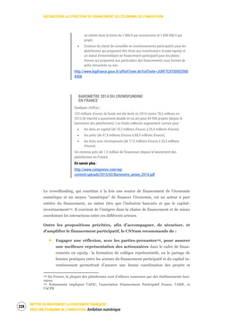 RECONCEVOIR LA STRUCTURE DE FINANCEMENT DE L’ÉCONOMIE DE L’INNOVATION
METTRE EN MOUVEMENT LA CROISSANCE FRANÇAISE :
VERS UNE ÉCONOMIE DE L’INNOVATION Ambition numérique
230
un intérêt dans la limite de 1 000 € par investisseur et 1 000 000 € par
projet.
Création du statut de conseiller en investissements participatifs pour les
plateformes qui proposent des titres aux investisseurs (crowd-equity) et
un statut d'intermédiaire en financement participatif pour les plates-
formes qui proposent aux particuliers des financements sous formes de
prêts rémunérés ou non.
http://www.legifrance.gouv.fr/affichTexte.do?cidTexte=JORFTEXT00002900
8408
BAROMETRE 2014 DU CROWDFUNDING
EN FRANCE
Quelques chiffres :
152 millions d’euros de fonds ont été levés en 2014 contre 78,3 millions en
2013 (le marché a quasiment doublé en un an) pour 64 500 projets (depuis le
lancement des plateformes). Les fonds collectés augmentent surtout pour :
les dons en capital (de 10,3 millions d’euros à 25,4 millions d’euros)
les prêts (de 47,9 millions d’euros à 88,4 millions d’euros)
les dons avec récompenses (de 17,5 millions d’euros à 33,5 millions
d’euros)
On recense près de 1,3 million de financeurs depuis le lancement des
plateformes en France.
En savoir plus :
http://www.compinnov.com/wp-
content/uploads/2015/02/Barometre_annee_2014.pdf
Le crowdfunding, qui constitue à la fois une source de financement de l’économie
numérique et un moyen “numérique” de financer l’économie, est un acteur à part
entière du financement, au même titre que l’industrie bancaire et que le capital-
investissement154. Il convient de l’intégrer dans la chaîne de financement et de mieux
coordonner les interactions entre ces différents acteurs.
Outre les propositions précitées, afin d’accompagner, de sécuriser, et
d’amplifier le financement participatif, le CNNum recommande de :
Engager une réflexion, avec les parties-prenantes155, pour assurer
une meilleure représentation des actionnaires dans le cadre de finan-
cements en equity : la formation de collèges représentatifs, ou le partage de
bonnes pratiques entre les acteurs du financement participatif et du capital in-
vestissement permettrait d’assurer une bonne coordination des projets et
154 En France, la plupart des plateformes sont d’ailleurs soutenues par des établissements ban-
caires
155 Notamment impliquer l’AFIC, l’association Financement Participatif France, l’AMF, et
l’ACPR
 