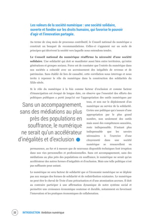 INTRODUCTION Ambition numérique24
Les valeurs de la société numérique : une société solidaire,
ouverte et fondée sur les droits humains, qui favorise le pouvoir
d’agir et l’innovation partagée.
Au terme de cinq mois de processus contributif, le Conseil national du numérique a
construit un bouquet de recommandations. Celles-ci s’appuient sur un socle de
principes qui décrivent la société vers laquelle nous entendons tendre.
Le Conseil national du numérique réaffirme la nécessité d’une société
solidaire. Une solidarité qui doit se manifester aussi bien entre territoires, qu’entre
générations et groupes sociaux. Force est de constater que l’entrée du numérique dans
nos sociétés a coïncidé avec un accroissement des inégalités de revenus et de
patrimoine. Sans établir de lien de causalité, cette corrélation nous interroge et nous
invite à repenser le rôle du numérique dans la construction des solidarités du
XXIe siècle.
Si le rôle du numérique à la fois comme facteur d’exclusion et comme facteur
d’émancipation est évoqué de longue date, on observe que l’essentiel des efforts des
politiques publiques a porté jusqu’ici sur l’appropriation des outils numériques par
tous, et non sur le déploiement d’un
numérique au service de la solidarité.
Certes une politique qui s’assure d’une
appropriation par le plus grand
nombre, non seulement des outils
mais aussi des compétences associées,
reste indispensable. D’autant plus
indispensable que les savoirs
nécessaires à l’exercice d’une
citoyenneté dans une société
numérique se renouvellent en
permanence, au fur et à mesure que de nouveaux dispositifs techniques font irruption
dans nos vies personnelles et professionnelles. Sans cet accompagnement, sans des
médiations au plus près des populations en souffrance, le numérique ne serait qu’un
accélérateur des autres formes d’inégalités et d’exclusion. Mais une telle politique n’est
pas suffisante pour autant.
Le numérique ne sera facteur de solidarité que si l’économie numérique ne se déploie
pas aux marges des formes de solidarité et de redistribution existantes. Le numérique
ne peut être le cheval de Troie d’une précarisation et d’une atomisation accrues. Il doit
au contraire participer à une affirmation dynamique de notre système social et
permettre une croissance économique soutenue et durable, notamment en favorisant
l’innovation et les pratiques économiques de collaboration.
Sans un accompagnement,
sans des médiations au plus
près des populations en
souffrance, le numérique
ne serait qu’un accélérateur
d’inégalités et d’exclusion.
 