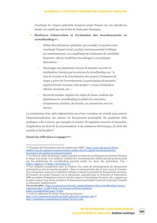 RECONCEVOIR LA STRUCTURE DE FINANCEMENT DE L’ÉCONOMIE DE L’INNOVATION
METTRE EN MOUVEMENT LA CROISSANCE FRANÇAISE :
VERS UNE ÉCONOMIE DE L’INNOVATION Ambition numérique
231
d’anticiper les risques potentiels lorsqu’un projet financé sur une plateforme
élargit son capital par des levées de fonds plus classiques.
Renforcer l’observation et l’évaluation des investissements en
crowdfunding156 :
‐ Définir des indicateurs spécifiant, par exemple, le caractère non-
marchand, l’impact social, sociétal, environnemental et éthique
des investissements, en complément de l’indicateur de rentabilité
financière, afin de sensibiliser les ménages à ces pratiques
alternatives ;
‐ Développer une plateforme ouverte de données ouvertes et
réutilisables, fournies par les acteurs du crowdfunding sur : le
taux de réussite et de concrétisation des projets, l’évaluation du
risque a priori de l’investissement, la participation de business
angels ou fonds reconnus à des projets157, le taux d’utilisation
effective des fonds, etc. ;
‐ Revoir de manière régulière les règles de bonne conduite des
plateformes de crowdfunding et publier les remontées
d’expériences, d’échecs, de réussite, en concertation avec les
acteurs.
La construction d’un cadre réglementaire au niveau européen est cruciale pour assurer
l’internationalisation des acteurs du financement participatif. De nombreux défis
juridiques sont à relever, par exemple en matière de régulation bancaire et financière,
d’application du droit de la consommation et du commerce électronique, de droit des
sociétés et de fiscalité158.
Parmi les réflexions à engager159 :
156 S’inspirer des baromètres annuels réalisés par l’AFIC : http://www.afic.asso.fr/fr/les-
chiffres-cles-du-capital-investissement/les-etudes-cles-du-capital-investissement/les-
barometres-du-capital-investissement.html
157 La mise en valeur de business angels constitue un élément non financier permettant d’évaluer
le risque d’un projet. Une meilleure visibilité des investissements réalisés par des professionnels
sur les plateformes de crowdfunding pourrait guider les choix des particuliers. Voir :
https://angel.co/ et https://fr.fundme.co/.
158 Les avancées européennes pour la création d’un cadre de développement du financement
participatif au sein du marché européen : dans sa communication du 27 mars 2014, la Commis-
sion européenne annonce la réalisation d’études évaluant le potentiel du financement participa-
tif (examen des projets financés via ce mécanisme, potentiel pour la recherche et l’innovation,
défis en matière d’intégration dans le marché unique et l’écosystème financier, etc.), appuyé par
la mise en place d’un forum européen du financement participatif (incluant un groupe d’experts
se réunissant régulièrement).
En savoir plus : http://ec.europa.eu/internal_market/finances/docs/crowdfunding/140327-
communication_fr.pdf & http://ec.europa.eu/finance/general-
policy/crowdfunding/index_fr.htm
159 Voir les réflexions du réseau Trans Europe Experts :
http://www.transeuropexperts.eu/index.php?part=4&sujet=263 et
http://contribuez.cnnumerique.fr/debat/55/avis/1665
 