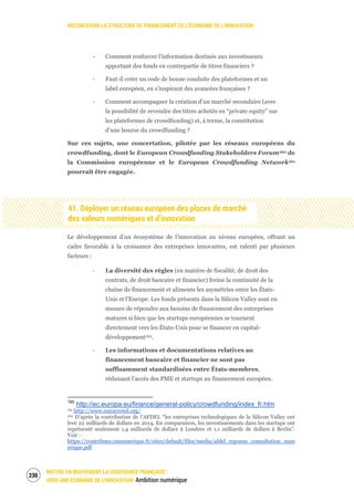 RECONCEVOIR LA STRUCTURE DE FINANCEMENT DE L’ÉCONOMIE DE L’INNOVATION
METTRE EN MOUVEMENT LA CROISSANCE FRANÇAISE :
VERS UNE ÉCONOMIE DE L’INNOVATION Ambition numérique
232
‐ Comment renforcer l’information destinée aux investisseurs
apportant des fonds en contrepartie de titres financiers ?
‐ Faut-il créer un code de bonne conduite des plateformes et un
label européen, en s’inspirant des avancées françaises ?
‐ Comment accompagner la création d’un marché secondaire (avec
la possibilité de revendre des titres achetés en “private equity” sur
les plateformes de crowdfunding) et, à terme, la constitution
d’une bourse du crowdfunding ?
Sur ces sujets, une concertation, pilotée par les réseaux européens du
crowdfunding, dont le European Crowdfunding Stakeholders Forum160 de
la Commission européenne et le European Crowdfunding Network161
pourrait être engagée.
41. Déployer un réseau européen des places de marché
des valeurs numériques et d’innovation
Le développement d’un écosystème de l’innovation au niveau européen, offrant un
cadre favorable à la croissance des entreprises innovantes, est ralenti par plusieurs
facteurs :
‐ La diversité des règles (en matière de fiscalité, de droit des
contrats, de droit bancaire et financier) freine la continuité de la
chaîne de financement et alimente les asymétries entre les États-
Unis et l’Europe. Les fonds présents dans la Silicon Valley sont en
mesure de répondre aux besoins de financement des entreprises
matures si bien que les startups européennes se tournent
directement vers les États-Unis pour se financer en capital-
développement162.
‐ Les informations et documentations relatives au
financement bancaire et financier ne sont pas
suffisamment standardisées entre États-membres,
réduisant l’accès des PME et startups au financement européen.
160
http://ec.europa.eu/finance/general-policy/crowdfunding/index_fr.htm
161 http://www.eurocrowd.org/
162 D’après la contribution de l’AFDEL “les entreprises technologiques de la Silicon Valley ont
levé 22 milliards de dollars en 2014. En comparaison, les investissements dans les startups ont
représenté seulement 1,4 milliards de dollars à Londres et 1,1 milliards de dollars à Berlin”.
Voir :
https://contribuez.cnnumerique.fr/sites/default/files/media/afdel_reponse_consultation_num
erique.pdf
 