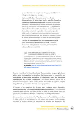 RECONCEVOIR LA STRUCTURE DE FINANCEMENT DE L’ÉCONOMIE DE L’INNOVATION
METTRE EN MOUVEMENT LA CROISSANCE FRANÇAISE :
VERS UNE ÉCONOMIE DE L’INNOVATION Ambition numérique
233
La base d’investisseurs européens et étrangers peut difficilement
s’élargir et développer des synergies.
‐ L’absence d’indices financiers pour les valeurs
d’innovation et de numérique sur les marchés financiers
européens réduit leur attractivité, et pousse les entreprises
innovantes à se tourner vers les bourses étrangères - notamment
le Nasdaq - pour réaliser leur sortie financière. La fragmentation
et l’opacification des marchés financiers au niveau européen ont
diminué leur attractivité auprès d’investisseurs étrangers. Le
faible nombre d’acquéreurs industriels réduit les chances pour
une startup européenne de se faire racheter en Europe et l’oriente
de fait vers des investisseurs et des places de marché à l’étranger.
‐ La crise du financement liée aux conséquences de la
crise économique et financière de 2008, a ralenti le
financement de long terme de l’économie, pourtant facteur
indispensable de compétitivité
QUELQUES CHIFFRES SUR LA SITUATION DU
FINANCEMENT DES ENTREPRISES EN EUROPE
Un sondage réalisé par la Commission européenne fait état des difficultés
suivantes pour le financement des PME : Détérioration du soutien financier
public (-13 %) ; détérioration de l’accès au crédit (-11 %) ; baisse des crédits
commerciaux (-4 %) ; baisse de la propension des investisseurs à prendre des
participations dans les entreprises (-1 %).
En savoir plus : http://ec.europa.eu/enterprise/policies/finance/files/2013-
safe-analytical-report_en.pdf
Pour y remédier, le Conseil national du numérique propose plusieurs
pistes pour redynamiser les échelons du financement et construire un
écosystème d’innovation européen en cohérence avec les ambitions
industrielles de l’Union Européenne. Les récents chantiers lancés par la
Commission européenne - Plan Juncker, Union des marchés de capitaux, “Digital
Single Market” - pourront être alimentés par ces propositions.
L’Europe a les capacités de devenir une véritable place financière
mondiale pour les valeurs technologiques et l’innovation. L’environnement
actuel est plutôt favorable, car, depuis la mise en valeur de succès comme Sigfox, de
plus en plus d’investisseurs étrangers s’intéressent à des startups européennes.
Des propositions pour la création d’un “Nasdaq européen” ont déjà été versées dans
le débat public. Si les motivations d’un telle mesure sont partagées par bon nombre
d’acteurs, le Conseil national du numérique en propose une adaptation, qui
 