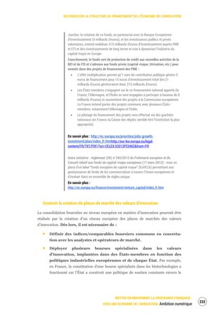 RECONCEVOIR LA STRUCTURE DE FINANCEMENT DE L’ÉCONOMIE DE L’INNOVATION
METTRE EN MOUVEMENT LA CROISSANCE FRANÇAISE :
VERS UNE ÉCONOMIE DE L’INNOVATION Ambition numérique
235
Juncker, la création de ce fonds, en partenariat avec la Banque Européenne
d’Investissement (5 milliards d’euros), et les investisseurs publics et privés
volontaires, entend mobiliser 315 milliards d’euros d’investissement auprès PME
et ETI et des investissements de long terme et vise à dynamiser l’industrie du
capital risque en Europe.
Concrètement, le fonds sert de protection de crédit aux nouvelles activités de la
BEI et du FEI et s’adresse aux fonds privés (capital-risque, titrisation, etc.) pour
investir dans des projets de financement des PME :
L’effet multiplicateur permet qu’1 euro de contribution publique génère 3
euros de financement pour 15 euros d’investissement total (les 21
milliards d’euros généreraient donc 315 milliards d’euros).
Les États-membres s’engagent sur le co-financement national apporté (la
France, l’Allemagne, et l’Italie se sont engagées à participer à hauteur de 8
milliards d’euros) et soumettent des projets à la Commission européenne.
La France entend porter des projets communs avec plusieurs États-
membres, notamment l’Allemagne et l’Italie.
Le pilotage du financement des projets sera effectué via des guichets
nationaux (en France, la Caisse des dépôts semble être l’institution la plus
appropriée).
En savoir plus : http://ec.europa.eu/priorities/jobs-growth-
investment/plan/index_fr.htmhttp://eur-lex.europa.eu/legal-
content/FR/TXT/PDF/?uri=CELEX:52013PC0462&from=FR
Autre initiative : règlement (UE) n°345/2013 du Parlement européen et du
Conseil relatif aux fonds de capital-risque européens (17 mars 2013) : mise en
place d’un label “fonds européen de capital-risque” (EuVECA) permettant aux
gestionnaires de fonds de les commercialiser à travers l’Union européenne et
d’évoluer dans un ensemble de règles unique.
En savoir plus :
http://ec.europa.eu/finance/investment/venture_capital/index_fr.htm
Soutenir la création de places de marché des valeurs d’innovation
La consolidation boursière au niveau européen en matière d’innovation pourrait être
réalisée par la création d’un réseau européen des places de marchés des valeurs
d’innovation. Dès lors, il est nécessaire de :
Définir des indices/comparables boursiers communs en concerta-
tion avec les analystes et opérateurs de marché.
Déployer plusieurs bourses spécialisées dans les valeurs
d’innovation, implantées dans des États-membres en fonction des
politiques industrielles européennes et de chaque État. Par exemple,
en France, la constitution d’une bourse spécialisée dans les biotechnologies a
fonctionné car l’État a construit une politique de soutien constante envers le
 