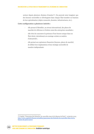 RECONCEVOIR LA STRUCTURE DE FINANCEMENT DE L’ÉCONOMIE DE L’INNOVATION
METTRE EN MOUVEMENT LA CROISSANCE FRANÇAISE :
VERS UNE ÉCONOMIE DE L’INNOVATION Ambition numérique
236
secteur depuis plusieurs dizaines d’années163. On pourrait ainsi imaginer que
des bourses sectorielles se développent dans chaque État-membre en fonction
de leur spécialisation (objets connectés, données, infrastructures, etc.).
Cette configuration a plusieurs intérêts :
‐ elle permet d’identifier, au niveau international, des places de
marchés de référence et d’attirer ainsi des entreprises mondiales ;
‐ elle évite de concentrer la présence d’une bourse unique dans un
État choisi, introduisant un avantage certain en matière
d’attractivité ;
‐ elle permet aux opérateurs financiers (bourses, places de marché)
de définir leur implantation et leur stratégie sectorielle de
manière indépendante.
163 Capital, “Panorama des biotechs, les nouvelles stars de la Bourse de Paris”, 13 janvier 2015
http://www.capital.fr/bourse/actualites/panorama-des-biotechs-les-nouvelles-stars-de-la-
bourse-de-paris-912017
 