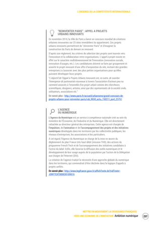 L’URGENCE DE LA COMPÉTITIVITÉ INTERNATIONALE
METTRE EN MOUVEMENT LA CROISSANCE FRANÇAISE :
VERS UNE ÉCONOMIE DE L’INNOVATION Ambition numérique 239
“REINVENTER PARIS” : APPEL A PROJETS
URBAINS INNOVANTS
En novembre 2014, la Ville de Paris a lancé un concours mondial de créations
urbaines innovantes sur 23 sites immobiliers lui appartenant. Ces projets
urbains innovants permettront de "réinventer Paris” et d’imaginer la
construction du Paris de demain en innovant.
D’après son règlement, les critères de sélection des projets sont tournés vers
l’innovation et la collaboration entre organisations. L’appel à projet insiste en
effet sur le caractère multidimensionnel de l’innovation (innovation sociale,
innovation d’usages, etc.). Les candidatures doivent se faire par groupement et
assortir le projet innovant d’une offre d’acquisition du site, incitant des grandes
entreprises à s’associer avec des plus petites organisations pour qu’elles
puissent développer leurs projets.
“L’objectif de l’Appel à Projets Urbains Innovants est, en outre, de susciter
l’émergence de partenariats nouveaux à travers l’association d’acteurs peu ou
rarement associés à l’ensemble d’un projet urbain comme des chercheurs,
scientifiques, designers, artistes, ainsi que des représentants de la société civile,
utilisateurs, associations etc.”
En savoir plus : http://www.paris.fr/accueil/urbanisme/grand-concours-de-
projets-urbains-pour-reinventer-paris/rub_9650_actu_150211_port_23751
L’AGENCE
DU NUMERIQUE
L’Agence du Numérique est un service à compétence nationale créé au sein du
ministère de l’Économie, de l’Industrie et du Numérique. Elle est directement
rattachée au directeur général des entreprises. Cette agence est chargée de
l'impulsion, de l'animation et de l'accompagnement des projets et des initiatives
numériques développés dans les territoires par les collectivités publiques, les
réseaux d'entreprises, les associations et les particuliers.
À cet égard, l’Agence du Numérique se charge de la mise en œuvre du
déploiement du plan France très haut débit (mission THD), des actions du
programme French Tech et de l'accompagnement des initiatives candidates à
l'octroi du label. Enfin, elle favorise la diffusion des outils numériques et le
développement de leur usage auprès de la population par l’action de la Délégation
aux Usages de l’Internet (DUI).
La création de l’agence traduit la nécessité d'une approche globale du numérique
dans les territoires, qui conviendrait d’être déclinée dans la logique d’appels à
projets unifiés.
En savoir plus : http://www.legifrance.gouv.fr/affichTexte.do?cidTexte=
JORFTEXT000030189016
 