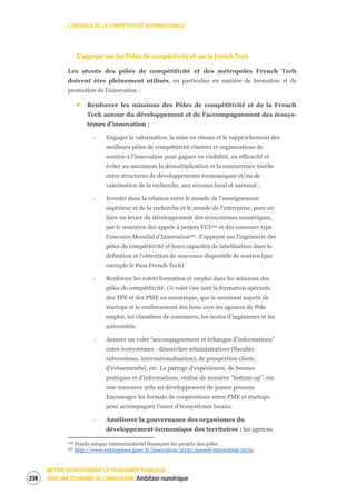L’URGENCE DE LA COMPÉTITIVITÉ INTERNATIONALE
METTRE EN MOUVEMENT LA CROISSANCE FRANÇAISE :
VERS UNE ÉCONOMIE DE L’INNOVATION Ambition numérique240
S’appuyer sur les Pôles de compétitivité et sur la French Tech
Les atouts des pôles de compétitivité et des métropoles French Tech
doivent être pleinement utilisés, en particulier en matière de formation et de
promotion de l’innovation :
Renforcer les missions des Pôles de compétitivité et de la French
Tech autour du développement et de l’accompagnement des écosys-
tèmes d’innovation :
‐ Engager la valorisation, la mise en réseau et le rapprochement des
meilleurs pôles de compétitivité clusters et organisations de
soutien à l'innovation pour gagner en visibilité, en efficacité et
éviter au maximum la démultiplication et la concurrence inutile
entre structures de développements économiques et/ou de
valorisation de la recherche, aux niveaux local et national ;
‐ Investir dans la relation entre le monde de l’enseignement
supérieur et de la recherche et le monde de l'entreprise, pour en
faire un levier du développement des écosystèmes numériques,
par le maintien des appels à projets FUI166 et des concours type
Concours Mondial d’Innovation167. S'appuyer sur l'ingénierie des
pôles de compétitivité et leurs capacités de labellisation dans la
définition et l'obtention de nouveaux dispositifs de soutien (par
exemple le Pass French Tech)
‐ Renforcer les volets formation et emploi dans les missions des
pôles de compétitivité. Ce volet vise tant la formation opérante
des TPE et des PME au numérique, que le mentorat auprès de
startups et le renforcement des liens avec les agences de Pôle
emploi, les chambres de commerce, les écoles d’ingénieurs et les
universités.
‐ Assurer un volet “accompagnement et échanges d’informations”
entre écosystèmes : démarches administratives (fiscalité,
subventions, internationalisation), de prospection client,
d’événementiel, etc. Le partage d’expériences, de bonnes
pratiques et d’informations, réalisé de manière “bottom up”, est
une ressource utile au développement de jeunes pousses.
Encourager les formats de coopérations entre PME et startups
pour accompagner l’essor d’écosystèmes locaux.
‐ Améliorer la gouvernance des organismes du
développement économique des territoires : les agences
166 Fonds unique interministériel finançant les projets des pôles
167 http://www.entreprises.gouv.fr/innovation-2030/accueil-innovation-2030
 