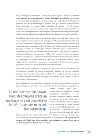 INTRODUCTION Ambition numérique 25
Et le numérique ne contribuera à une société solidaire que s’il est aussi le vecteur
d’un pouvoir d’agir du citoyen, à la fois individuel et collectif. La promesse
d’une émancipation de l’individu par le numérique a été portée depuis le début par les
pionniers de la micro-informatique et du Web. Sans que l’on sache toujours bien s’il
s’agit d’un gain en pouvoir d’agir individuel ou collectif : c’est le fameux
“empowerement”, que nous traduisons par “capacité d’agir”. Il s’agit aujourd’hui de
sortir d’un discours globalisant sur la capacité d’agir et de distinguer plusieurs degrés
qui correspondent à des appropriations différenciées du numérique par les individus.
Pour l’heure, sans doute aucun, le numérique a apporté aux individus, à travers toute
une panoplie de services, les moyens d’être plus mobiles, de s’affranchir des distances,
de nouer de nouvelles sociabilités, de simplifier la vie quotidienne, d’accéder à de
vastes champs de connaissance… C’est là un premier gain en capacités, partagé par le
plus grand nombre. Un nombre plus restreint d’individus peut et sait mobiliser le
numérique pour créer de nouvelles œuvres de l’esprit, pour ouvrir de nouveaux
territoires artistiques, et pour partager et diffuser des savoirs. Or ce sont ces pratiques
qui sont à l’origine de la création de la valeur ajoutée économique et sociale à l’heure
du numérique. Le chemin reste long pour que dès l’enfance, chaque citoyen
s’approprie les compétences nécessaires à ce changement de posture et devienne un
producteur plus qu’un consommateur de contenus et services.
Enfin une portion congrue de la population a pu/su se saisir du numérique pour
véritablement, au-delà du champ économique, produire de l’action collective,
participer à une transformation, même modeste, de la société, et créer des communs.
S’il existe quelques formidables exemples de ce pouvoir d’agir collectif, il reste le
parent pauvre du numérique.
Notre ambition est que les politiques publiques s’emparent du numérique pour que le
pouvoir d’agir s’exerce dans sa complétude : les transformations auxquelles nos
sociétés doivent faire face -
transformation du modèle de l’emploi,
changement climatique,… - sont
tellement complexes qu’elles appellent
des réponses qui ne peuvent être que le
fruit d’une créativité collective, appuyée
sur la transparence de l’action publique
et son ouverture à la participation et à la
co-évaluation. Le politique doit traiter
des enjeux d’une telle amplitude qu’il ne
peut se satisfaire des modes d’élaboration et de décision historiques : le numérique
doit être mis au service de cette réinvention de l’action politique. Le renforcement
du pouvoir d’agir des citoyens grâce au numérique ne peut donc être ni
décrété ni constaté. Il doit être construit.
Le renforcement du pouvoir
d’agir des citoyens grâce au
numérique ne peut donc être ni
décrété ni constaté, mais doit
être construit.
 