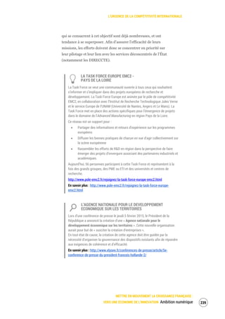L’URGENCE DE LA COMPÉTITIVITÉ INTERNATIONALE
METTRE EN MOUVEMENT LA CROISSANCE FRANÇAISE :
VERS UNE ÉCONOMIE DE L’INNOVATION Ambition numérique 241
qui se consacrent à cet objectif sont déjà nombreuses, et ont
tendance à se superposer. Afin d’assurer l’efficacité de leurs
missions, les efforts doivent donc se concentrer en priorité sur
leur pilotage et leur lien avec les services déconcentrés de l’État
(notamment les DIRECCTE).
LA TASK FORCE EUROPE EMC2 -
PAYS DE LA LOIRE
La Task Force se veut une communauté ouverte à tous ceux qui souhaitent
s’informer et s’impliquer dans des projets européens de recherche et
développement. La Task Force Europe est animée par le pôle de compétitivité
EMC2, en collaboration avec l’Institut de Recherche Technologique Jules Verne
et le service Europe de l’UNAM (Université de Nantes, Angers et Le Mans). La
Task Force met en place des actions spécifiques pour l’émergence de projets
dans le domaine de l’Advanced Manufacturing en région Pays de la Loire.
Ce réseau est un support pour :
Partager des informations et retours d’expérience sur les programmes
européens
Diffuser les bonnes pratiques de chacun en vue d’agir collectivement sur
la scène européenne
Rassembler les efforts de R&D en région dans la perspective de faire
émerger des projets d’envergure associant des partenaires industriels et
académiques.
Aujourd’hui, 56 personnes participent à cette Task Force et représentent à la
fois des grands groupes, des PME ou ETI et des universités et centres de
recherche.
http://www.pole-emc2.fr/rejoignez-la-task-force-europe-emc2.html
En savoir plus : http://www.pole-emc2.fr/rejoignez-la-task-force-europe-
emc2.html
L’AGENCE NATIONALE POUR LE DEVELOPPEMENT
ECONOMIQUE SUR LES TERRITOIRES
Lors d’une conférence de presse le jeudi 5 février 2015, le Président de la
République a annoncé la création d'une « Agence nationale pour le
développement économique sur les territoires ». Cette nouvelle organisation
aurait pour but de « susciter la création d'entreprises ».
En tout état de cause, la création de cette agence doit être guidée par la
nécessité d’organiser la gouvernance des dispositifs existants afin de répondre
aux exigences de cohérence et d’efficacité.
En savoir plus : http://www.elysee.fr/conferences-de-presse/article/5e-
conference-de-presse-du-president-francois-hollande-2/
 