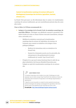 L’URGENCE DE LA COMPÉTITIVITÉ INTERNATIONALE
METTRE EN MOUVEMENT LA CROISSANCE FRANÇAISE :
VERS UNE ÉCONOMIE DE L’INNOVATION Ambition numérique242
Soutenir la transformation numérique de secteurs clefs pour le
développement économique des territoires (agriculture, tourisme,
artisanat, etc.)
La French Tech peut jouer un rôle déterminant dans le soutien à la transformation
numérique de secteurs traditionnels, qui sont essentiellement présents dans des zones
plus rurales.
Pour ce faire, le CNNum recommande de :
Intégrer à la stratégie de la French Tech, la mutation numérique de
nouvelles filières : développer une plateforme assurant la promotion d'ini-
tiatives locales et la mise en réseau d’acteurs innovants (associations, entrepre-
neurs, universités, etc.) :
‐ Mobiliser les ministères concernés par la transformation
numérique dans les secteurs de l’agriculture, du tourisme, de
l’artisanat, pour soutenir ces initiatives et les intégrer à leurs
politiques publiques :
‐ Renforcer les interactions entre ces ministères et la
French Tech.
‐ Soutenir les événements ouverts avec les universités, des
entrepreneurs et des professionnels de secteurs
traditionnels (cf. encadré “Agri French Tech”).
‐ S'inspirer de ce qui aura le mieux fonctionné dans le cadre des 34
plans industriels et du Concours Mondial d'Innovation pour
l'adapter au sujet de la transformation numérique de ces secteurs
clés.
AGRI FRENCH TECH
La chambre d’agriculture de la Vendée et son salon Techélevage ont voulu
regrouper sous un même concept “Agri FrenchTech” des initiatives en faveur de
l’innovation dans le domaine de l’agriculture et de l’élevage (Agreenstartip et
Agreenproto).
L’objectif est ainsi de prendre en compte le secteur agricole innovant pour
favoriser l’émergence de startups accompagnant les agriculteurs dans leurs
besoins autour d’une plateforme agro-numérique qui reste à créer.
En savoir plus : http://www.techelevage.fr/agreen-startup-sia-paris/
 