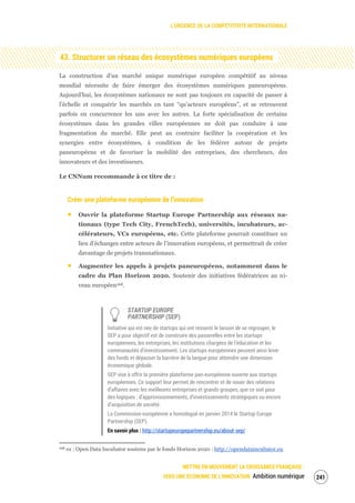 L’URGENCE DE LA COMPÉTITIVITÉ INTERNATIONALE
METTRE EN MOUVEMENT LA CROISSANCE FRANÇAISE :
VERS UNE ÉCONOMIE DE L’INNOVATION Ambition numérique 243
43. Structurer un réseau des écosystèmes numériques européens
La construction d’un marché unique numérique européen compétitif au niveau
mondial nécessite de faire émerger des écosystèmes numériques paneuropéens.
Aujourd’hui, les écosystèmes nationaux ne sont pas toujours en capacité de passer à
l’échelle et conquérir les marchés en tant “qu’acteurs européens”, et se retrouvent
parfois en concurrence les uns avec les autres. La forte spécialisation de certains
écosystèmes dans les grandes villes européennes ne doit pas conduire à une
fragmentation du marché. Elle peut au contraire faciliter la coopération et les
synergies entre écosystèmes, à condition de les fédérer autour de projets
paneuropéens et de favoriser la mobilité des entreprises, des chercheurs, des
innovateurs et des investisseurs.
Le CNNum recommande à ce titre de :
Créer une plateforme européenne de l’innovation
Ouvrir la plateforme Startup Europe Partnership aux réseaux na-
tionaux (type Tech City, FrenchTech), universités, incubateurs, ac-
célérateurs, VCs européens, etc. Cette plateforme pourrait constituer un
lieu d’échanges entre acteurs de l’innovation européens, et permettrait de créer
davantage de projets transnationaux.
Augmenter les appels à projets paneuropéens, notamment dans le
cadre du Plan Horizon 2020. Soutenir des initiatives fédératrices au ni-
veau européen168.
STARTUP EUROPE
PARTNERSHIP (SEP)
Initiative qui est née de startups qui ont ressenti le besoin de se regrouper, le
SEP a pour objectif est de construire des passerelles entre les startups
européennes, les entreprises, les institutions chargées de l’éducation et les
communautés d’investissement. Les startups européennes peuvent ainsi lever
des fonds et dépasser la barrière de la langue pour atteindre une dimension
économique globale.
SEP vise à offrir la première plateforme pan-européenne ouverte aux startups
européennes. Ce support leur permet de rencontrer et de nouer des relations
d’affaires avec les meilleures entreprises et grands groupes, que ce soit pour
des logiques : d’approvisionnements, d’investissements stratégiques ou encore
d’acquisition de société.
La Commission européenne a homologué en janvier 2014 le Startup Europe
Partnership (SEP).
En savoir plus : http://startupeuropepartnership.eu/about-sep/
168 ex : Open Data Incubator soutenu par le fonds Horizon 2020 : http://opendataincubator.eu
 