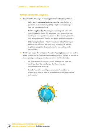 L’URGENCE DE LA COMPÉTITIVITÉ INTERNATIONALE
METTRE EN MOUVEMENT LA CROISSANCE FRANÇAISE :
VERS UNE ÉCONOMIE DE L’INNOVATION Ambition numérique244
Renforcer les liens entre écosystèmes
Favoriser les échanges et les coopérations entre écosystèmes :
‐ Créer un Erasmus de l’entrepreneuriat, pour faciliter la
possibilité de réaliser un stage (stage simple ou apprentissage)
dans une startup européenne ;
‐ Mettre en place des “jumelages numériques” entre villes
européennes pour établir des relations et créer des coopérations
numériques (échanger de connaissances, d’expériences, de savoir-
faire, accompagnement dans les procédures administratives, etc.)
‐ Créer une plateforme “European innovation” référençant
les initiatives et bonnes pratiques entre les réseaux de startups,
les pôles de compétitivités, les clusters, les universités, etc. de
pays différents.
Mettre en place des référents “startup” européens dans les métro-
poles en lien avec la Commission européenne afin de faciliter le partage de
bonnes pratiques entre pays (droit des contrats, droit fiscal, etc.) :
‐ Par département/région pour pouvoir échanger avec un acteur
numérique d’un État membre qui cherche à avoir des
informations sur le territoire ;
‐ Entre les “capitales numériques européennes”, mobiliser la
French Tech : mise en place de réunions mensuelles pour créer les
partenariats.
 