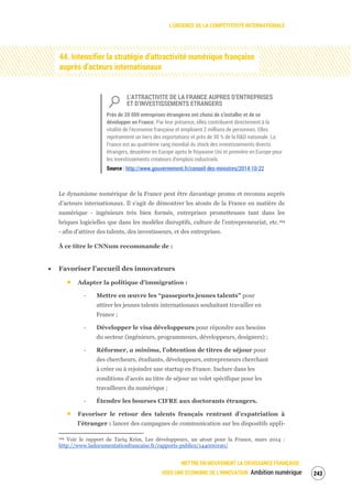 L’URGENCE DE LA COMPÉTITIVITÉ INTERNATIONALE
METTRE EN MOUVEMENT LA CROISSANCE FRANÇAISE :
VERS UNE ÉCONOMIE DE L’INNOVATION Ambition numérique 245
44. Intensifier la stratégie d’attractivité numérique française
auprès d’acteurs internationaux
L’ATTRACTIVITE DE LA FRANCE AUPRES D’ENTREPRISES
ET D’INVESTISSEMENTS ETRANGERS
Près de 20 000 entreprises étrangères ont choisi de s’installer et de se
développer en France. Par leur présence, elles contribuent directement à la
vitalité de l’économie française et emploient 2 millions de personnes. Elles
représentent un tiers des exportations et près de 30 % de la R&D nationale. La
France est au quatrième rang mondial du stock des investissements directs
étrangers, deuxième en Europe après le Royaume Uni et première en Europe pour
les investissements créateurs d’emplois industriels.
Source : http://www.gouvernement.fr/conseil-des-ministres/2014-10-22
Le dynamisme numérique de la France peut être davantage promu et reconnu auprès
d’acteurs internationaux. Il s’agit de démontrer les atouts de la France en matière de
numérique - ingénieurs très bien formés, entreprises prometteuses tant dans les
briques logicielles que dans les modèles disruptifs, culture de l’entrepreneuriat, etc.169
- afin d’attirer des talents, des investisseurs, et des entreprises.
À ce titre le CNNum recommande de :
Favoriser l’accueil des innovateurs
Adapter la politique d’immigration :
‐ Mettre en œuvre les “passeports jeunes talents” pour
attirer les jeunes talents internationaux souhaitant travailler en
France ;
‐ Développer le visa développeurs pour répondre aux besoins
du secteur (ingénieurs, programmeurs, développeurs, designers) ;
‐ Réformer, a minima, l’obtention de titres de séjour pour
des chercheurs, étudiants, développeurs, entrepreneurs cherchant
à créer ou à rejoindre une startup en France. Inclure dans les
conditions d’accès au titre de séjour un volet spécifique pour les
travailleurs du numérique ;
‐ Étendre les bourses CIFRE aux doctorants étrangers.
Favoriser le retour des talents français rentrant d’expatriation à
l’étranger : lancer des campagnes de communication sur les dispositifs appli-
169 Voir le rapport de Tariq Krim, Les développeurs, un atout pour la France, mars 2014 :
http://www.ladocumentationfrancaise.fr/rapports-publics/144000190/
 