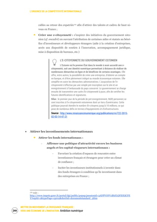 L’URGENCE DE LA COMPÉTITIVITÉ INTERNATIONALE
METTRE EN MOUVEMENT LA CROISSANCE FRANÇAISE :
VERS UNE ÉCONOMIE DE L’INNOVATION Ambition numérique246
cables au retour des expatriés170 afin d’attirer des talents et cadres de haut ni-
veau en France ;
Créer une e-citoyenneté : s’inspirer des initiatives du gouvernement esto-
nien (cf. encadré) en ouvrant l’attribution de certaines aides et statuts au béné-
fice d’investisseurs et développeurs étrangers (aide à la création d’entreprises,
accès aux dispositifs de soutien à l’innovation, accompagnement juridique,
mise à disposition de bureaux, etc.)
L’E-CITOYENNETE DU GOUVERNEMENT ESTONIEN
L’Estonie est le premier État dans le monde à avoir accordé une e-
citoyenneté, soit une identité numérique permettant à distance de réaliser de
nombreuses démarches en ligne et de bénéficier de certains avantages. Elle
offre, entre autres, la possibilité de créer une entreprise, d’obtenir un compte
en banque, et d’être pleinement intégré au monde économique estonien. Elle
simplifie en outre les démarches administratives. L’acquisition de l’e-
citoyenneté s’effectue par une simple pré-inscription sur le site et un
enregistrement à l’ambassade du pays concerné. Le gouvernement se charge
ensuite de transmettre une carte d’e-citoyenneté à puce, afin de certifier les
futures identifications et signatures.
Bilan : le premier jour de la période de pré-enregistrement, 5600 personnes se
sont inscrites à l’e-citoyenneté estonienne dont un tiers d’américains. Cette
politique pourrait étendre le nombre d’e-citoyens jusqu’à 10 millions, ce qui
pose de nombreux défis en termes d’équipements et d’infrastructures.
Source : http://www.renaissancenumerique.org/publications/rn/722-2015-
02-03-14-47-21
Attirer les investissements internationaux
Attirer les fonds internationaux :
‐ Affirmer une politique d’attractivité envers les business
angels et les capital-risqueurs internationaux :
‐ Favoriser la création d’espaces de rencontre entre
investisseurs français et étrangers pour créer un climat
de confiance ;
‐ Inciter les investisseurs institutionnels à investir dans
des fonds étrangers à condition qu’ils investissent dans
des entreprises en France ;
170 voir :
http://www.impots.gouv.fr/portal/dgi/public/popup;jsessionid=3ADPVOFV1BSJLQFIEIQCFE
Y?espId=1&typePage=cpr02&docOid=documentstandard_5829
 