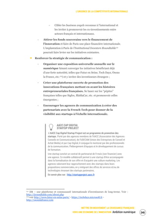 L’URGENCE DE LA COMPÉTITIVITÉ INTERNATIONALE
METTRE EN MOUVEMENT LA CROISSANCE FRANÇAISE :
VERS UNE ÉCONOMIE DE L’INNOVATION Ambition numérique 247
‐ Cibler les business angels reconnus à l’international et
les inviter à promouvoir les co-investissements entre
acteurs français et internationaux.
‐ Attirer les fonds souverains vers le financement de
l’innovation et faire de Paris une place financière internationale.
L’implantation à Paris de l’Institutional Investors Roundtable171
pourrait faire levier sur les initiatives existantes.
Renforcer la stratégie de communication :
‐ Organiser une exposition universelle annuelle sur le
numérique faisant converger les initiatives bénéficiant déjà
d’une forte notoriété, telles que Futur en Seine, Tech Days, Osons
la France, etc.172) et y inviter des investisseurs étrangers ;
‐ Créer une plateforme ouverte de promotion des
innovations françaises mettant en avant les histoires
entrepreneuriales françaises. Se baser sur les “pépites”
françaises telles que Sigfox, BlablaCar, etc. et promouvoir celles
émergentes ;
‐ Encourager les agences de communication à créer des
partenariats avec la French Tech pour donner de la
visibilité aux startups à l’échelle internationale.
AACC CAP DIGITAL
STARTUP PROJECT
L’AACC Cap Digital Startup Project est un programme de promotion des
startups. Porté par des agences membres de l’AACC (Association des Agences-
Conseils en Communication), de l'UDECAM (Union des Entreprises de Conseil et
Achat Media) et par Cap Digital, il conjugue le mentorat par des professionnels
de la communication, l’hébergement d’équipes et le développement de cursus
de formation.
Une startup conclut un contrat de partenariat de 9 mois (non financier) avec
une agence. Ce modèle collaboratif permet à une startup d’être accompagnée
dans la formalisation de son offre et d’acquérir une culture marketing. Les
agences valorisent leur rapprochement avec des startups dans leurs
propositions commerciales, en y intégrant des offres de services et/ou de
technologies émanant des startups partenaires.
En savoir plus sur : http://startupproject.aacc.fr
171 IIR – une plateforme et communauté internationale d’investisseurs de long-terme. Voir :
http://iiroundtable.com/about.php
172 voir http://www.futur-en-seine.paris/ - https://techdays.microsoft.fr -
http://osonslafrance.com
 