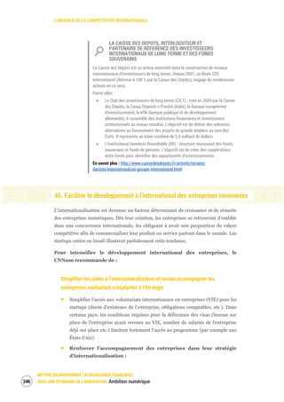 L’URGENCE DE LA COMPÉTITIVITÉ INTERNATIONALE
METTRE EN MOUVEMENT LA CROISSANCE FRANÇAISE :
VERS UNE ÉCONOMIE DE L’INNOVATION Ambition numérique248
LA CAISSE DES DEPOTS, INTERLOCUTEUR ET
PARTENAIRE DE REFERENCE DES INVESTISSEURS
INTERNATIONAUX DE LONG TERME ET DES FONDS
SOUVERAINS
La Caisse des Dépôts est un acteur essentiel dans la construction de réseaux
internationaux d’investisseurs de long terme. Depuis 2007, sa filiale CDC
International (détenue à 100 % par la Caisse des Dépôts), engage de nombreuses
actions en ce sens.
Parmi elles :
Le Club des investisseurs de long terme (CILT) : créé en 2009 par la Caisse
des Dépôts, la Cassa Depositi e Prestiti (Italie), la Banque européenne
d’investissement, la kfW (banque publique et de développement
allemande), il rassemble des institutions financières et investisseurs
institutionnels au niveau mondial. L’objectif est de définir des solutions
alternatives au financement des projets de grande ampleur au sein des
États. Il représente un bilan combiné de 5,4 milliard de dollars.
L’Institutional Investors Roundtable (IIR) : structure réunissant des fonds
souverains et fonds de pension. L’objectif est de créer des coopérations
entre fonds pour identifier des opportunités d’investissements.
En savoir plus : http://www.caissedesdepots.fr/activite/terrains-
daction/international/un-groupe-international.html
45. Faciliter le développement à l’international des entreprises innovantes
L’internationalisation est devenue un facteur déterminant de croissance et de réussite
des entreprises numériques. Dès leur création, les entreprises se retrouvent d’emblée
dans une concurrence internationale, les obligeant à avoir une proposition de valeur
compétitive afin de commercialiser leur produit ou service partout dans le monde. Les
startups créées en Israël illustrent parfaitement cette tendance.
Pour intensifier le développement international des entreprises, le
CNNum recommande de :
Simplifier les aides à l’internationalisation et mieux accompagner les
entreprises souhaitant s’implanter à l’étranger
Simplifier l’accès aux volontariats internationaux en entreprises (VIE) pour les
startups (durée d’existence de l’entreprise, obligations comptables, etc.). Dans
certains pays, les conditions requises pour la délivrance des visas (bureau sur
place de l'entreprise ayant recours au VIE, nombre de salariés de l'entreprise
déjà sur place etc.) limitent fortement l'accès au programme (par exemple aux
États-Unis).
Renforcer l’accompagnement des entreprises dans leur stratégie
d’internationalisation :
 