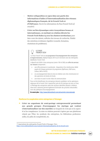 L’URGENCE DE LA COMPÉTITIVITÉ INTERNATIONALE
METTRE EN MOUVEMENT LA CROISSANCE FRANÇAISE :
VERS UNE ÉCONOMIE DE L’INNOVATION Ambition numérique 249
‐ Mettre à disposition en open data une partie des
informations d’aides à l’internationalisation des réseaux
diplomatiques français, de la French Tech et
d’UbiFrance. Ouvrir les informations du Pass French Tech (cf.
encadré).
‐ Créer un lien dynamique entre écosystèmes locaux et
internationaux, en mettant en relation directe les
French Tech Hubs173 avec les clusters territoriaux pour
faire venir des talents, solliciter des travaux de recherche. Établir
des entretiens à échéance régulière (conseils, formation,
résolutions de problèmes).
LE PASS
FRENCH TECH
Le Pass French Tech est un programme d’accompagnement des entreprises
en hypercroissance, déployé depuis 2014 sur le territoire avec les métropoles
labellisées French Tech.
L’objectif est d’offrir à des entreprises (entre 100 et 300) une offre de services
sur-mesure comprenant :
une offre premium et coordonnée : disposition d’un interlocuteur dédié
auprès de chaque partenaire du programme (Bpifrance, UbiFrance,
Coface, INPI et AFIC)
un accompagnement dans la mise en relation avec des investisseurs et
des opérations de levées de fonds
une mise en avant via des relais de communication
Pour en être bénéficiaire, les entreprises doivent candidater via les opérateurs
régionaux de la French Tech. Aujourd’hui, près de 30 startups ont reçu ce Pass.
Le fléchage des entreprises selon des secteurs identifiés (biotech, medtech,
clean tech, industrie) permet également d’articuler des priorités industrielles
avec des politiques d’accompagnement.
En savoir plus : http://www.lafrenchtech.com/attractivite-internationale
Renforcer la coopération entre entreprises à l’étranger
Créer un organisme de semi-portage entrepreneurial permettant
aux grands groupes d’accompagner les startups qui veulent
s’internationaliser sur des marchés sur lesquels ils n’ont pas ni la capaci-
té ni les compétences. La mise en relation pourrait s’opérer par une plateforme
relayée par l’État, les syndicats des entreprises, les fédérations profession-
nelles, les pôles de compétitivité, etc.
173 équivalents des métropoles French Tech à l’étranger. Voir :
http://www.lafrenchtech.com/content/internationalisation-de-la-french-tech
 