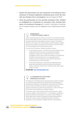 L’URGENCE DE LA COMPÉTITIVITÉ INTERNATIONALE
METTRE EN MOUVEMENT LA CROISSANCE FRANÇAISE :
VERS UNE ÉCONOMIE DE L’INNOVATION Ambition numérique250
Flécher des partenariats avec des entreprises et investisseurs inter-
nationaux ou français implantées localement pour ouvrir des mar-
chés aux startups et les y accompagner, dans une logique de “filiale”.
Tisser des partenariats avec les marchés émergents (Asie, Afrique)
en multipliant les événements de rencontres entre startups fran-
çaises et investisseurs étrangers (cf. encadré). Systématiser la participa-
tion de startups françaises dans les délégations lors de déplacements ministé-
riels.
FORUM DIGITAL
ET CREATION FRANCE-CHINE 50
Premier événement organisé en Chine par la France sur le numérique, le forum
franco-chinois Digital et Création a promu les entreprises françaises du secteur
numérique auprès de leurs homologues chinoises. Le forum s’est déroulé à
Pékin les 22 et 23 janvier 2015. Après sélection, les PME et startups françaises
des secteurs de la culture, de l’éducation et du tourisme, inconnues en Chine,
ont été accompagnées par de grands groupes français.
Le succès d’un tel événement s’explique par plusieurs facteurs :
Du côté français d’une part : une sélection stricte des entreprises par un
comité professionnel du secteur, une souplesse dans l’appel à
candidature, un appui sur les investisseurs privés, un mix entre
technologie et services dans les offres des entreprises, une préparation
travaillée en amont de l'événement, un accompagnement des
entreprises par des interprètes, la mise en place de mécénats de
communication pour couvrir l'événement.
Du côté chinois d’autre part : financement par sponsoring chinois,
préparation individualisée des pitchs et présence d’investisseurs
chinois, nombreuses rencontres avec les professionnels chinois, appui
politique sur place
En savoir plus : http://forumparispekin.com/
LE DYNAMISME DES ECOSYSTEMES
NUMERIQUES EN AFRIQUE
D’ici 2050, plus de 700 000 personnes parleront français, dont 85% en Afrique.
Ce continent émergent représente une opportunité pour le développement
d’écosystèmes numériques, en témoignent les communautés tech africaines,
dont la structure et le dynamisme sont très prometteurs et attirent de
nombreux investisseurs, en premier lieu les Etats-Unis. La Chine, la Russie, le
Brésil et l’Inde mènent également une politique offensive.
De nombreux secteurs sont présentés comme des filières d’avenir - objets
connectés, mobilité, e-santé, paiements, etc. - et de nombreux incubateurs et
espaces de production voient le jour sur ce continent. A titre d’exemple : la
startup Obami dans le secteur de l’éducation, la startup Cardiopad dans le
secteur de la santé, ou encore la startup M-louma dans le secteur de
l’agriculture, etc. Des incubateurs et fablabs comme le m:lab à Nairobi, le
 