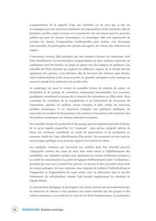 INTRODUCTION Ambition numérique26
L’augmentation de la capacité d’agir des individus n’a de sens que si elle est
accompagnée par une ouverture simultanée des organisations et des structures, afin de
permettre qu’elles soient investies et co-construites. Et ceci autant pour les pouvoirs
publics que pour les acteurs économiques. Le numérique offre une opportunité de
revisiter les formes d’organisation traditionnelles pour évoluer vers davantage
d’horizontalité, de participation des salariés, des agents, des clients, des utilisateurs et
usagers.
L’innovation ouverte, déjà pratiquée par bon nombre d’acteurs du numérique, doit
l’être durablement. La reconstruction d’organisations en silos, tendance inhérente au
capitalisme, doit être limitée, au risque de glisser vers des logiques de prédation. Les
murailles de Chine héritées qui séparent les différents espaces de la société doivent
également être percées, voire détruites afin de favoriser des relations plus étroites
entre l’administration et les acteurs privés, les grandes entreprises et les startups ou
encore le monde de la recherche et la société civile.
Le numérique est aussi le vecteur de nouvelles formes de création de valeur, de
production et de partage de ressources, notamment immatérielles. Ces nouveaux
paradigmes constituent le terreau de la réussite des entreprises au XXIe siècle. Pour
construire les conditions de la compétitivité et de l’attractivité de l’économie de
l’innovation, garantir un meilleur niveau d’emploi et faire croître les nouveaux
modèles numériques, il est nécessaire d’adapter nos politiques publiques, de
renouveler les modèles de financement et de soutien à l’innovation et de structurer des
écosystèmes numériques aux niveaux national et européen.
Ces nouvelles formes de production et de partage peuvent également prendre la forme
de ce qu’on appelle aujourd’hui les “communs” : plus qu’une catégorie précise de
biens, les communs constituent un mode de gouvernance et de production en
commun, fondé sur l’agir collectif autour d’un projet. Les communs ouvrent ainsi un
nouvel espace politique et un nouveau rapport à la création de valeur.
Les multiples violences qui traversent nos sociétés dans leur diversité peuvent
s’interpréter comme des crises de sens, liées entre autres à l’affaiblissement des
sociabilités, aux inégalités sociales mais également aux formes d’aliénation propres à
la société de consommation. La sortie de logiques d’affrontements entre “civilisations”,
poussées par ceux qui y puisent leur pouvoir, ne pourra se faire qu’autour d’un socle
de valeurs partagées. En sens contraire, nous risquons de renforcer l’individualisme et
d’augmenter la fragmentation du corps social, voire sa dislocation dans le cas des
événements de radicalisation, comme l’ont montré tragiquement les attentats de
Charlie Hebdo.
La structuration dialogique et participative du réseau n’assure pas nécessairement que
la connexion de chacun à tous produise une action orientée par des projets et des
valeurs communes, en accord avec le socle de nos droits fondamentaux. La perspective
 