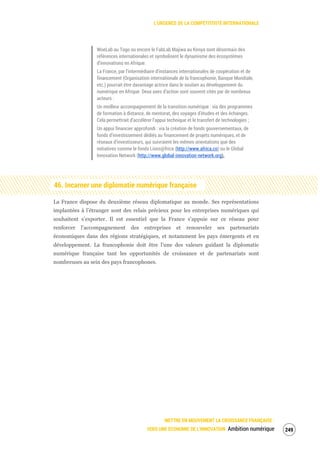 L’URGENCE DE LA COMPÉTITIVITÉ INTERNATIONALE
METTRE EN MOUVEMENT LA CROISSANCE FRANÇAISE :
VERS UNE ÉCONOMIE DE L’INNOVATION Ambition numérique 251
WoeLab au Togo ou encore le FabLab Majiwa au Kenya sont désormais des
références internationales et symbolisent le dynamisme des écosystèmes
d’innovations en Afrique.
La France, par l’intermédiaire d’instances internationales de coopération et de
financement (Organisation internationale de la francophonie, Banque Mondiale,
etc.) pourrait être davantage actrice dans le soutien au développement du
numérique en Afrique. Deux axes d’action sont souvent cités par de nombreux
acteurs :
Un meilleur accompagnement de la transition numérique : via des programmes
de formation à distance, de mentorat, des voyages d’études et des échanges.
Cela permettrait d’accélérer l’appui technique et le transfert de technologies ;
Un appui financier approfondi : via la création de fonds gouvernementaux, de
fonds d’investissement dédiés au financement de projets numériques, et de
réseaux d’investisseurs, qui suivraient les mêmes orientations que des
initiatives comme le fonds Lions@frica (http://www.africa.co) ou le Global
Innovation Network (http://www.global-innovation-network.org).
46. Incarner une diplomatie numérique française
La France dispose du deuxième réseau diplomatique au monde. Ses représentations
implantées à l’étranger sont des relais précieux pour les entreprises numériques qui
souhaitent s’exporter. Il est essentiel que la France s’appuie sur ce réseau pour
renforcer l’accompagnement des entreprises et renouveler ses partenariats
économiques dans des régions stratégiques, et notamment les pays émergents et en
développement. La francophonie doit être l’une des valeurs guidant la diplomatie
numérique française tant les opportunités de croissance et de partenariats sont
nombreuses au sein des pays francophones.
 