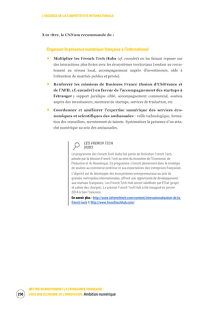 L’URGENCE DE LA COMPÉTITIVITÉ INTERNATIONALE
METTRE EN MOUVEMENT LA CROISSANCE FRANÇAISE :
VERS UNE ÉCONOMIE DE L’INNOVATION Ambition numérique252
À ce titre, le CNNum recommande de :
Organiser la présence numérique française à l’international
Multiplier les French Tech Hubs (cf. encadré) en les faisant reposer sur
des interactions plus fortes avec les écosystèmes territoriaux (soutien au recru-
tement au niveau local, accompagnement auprès d’investisseurs, aide à
l’obtention de marchés publics et privés).
Renforcer les missions de Business France (fusion d’UbiFrance et
de l’AFII, cf. encadré) en faveur de l’accompagnement des startups à
l’étranger : support juridique ciblé, accompagnement commercial, soutien
auprès des investisseurs, mentorat de startups, services de traduction, etc.
Coordonner et améliorer l’expertise numérique des services éco-
nomiques et scientifiques des ambassades : veille technologique, forma-
tion des conseillers, recrutement de talents. Systématiser la présence d’un atta-
ché numérique au sein des ambassades.
LES FRENCH TECH
HUBS
Le programme des French Tech Hubs fait partie de l’Initiative French Tech,
pilotée par la Mission French Tech au sein du ministère de l’Économie, de
l’Industrie et du Numérique. Ce programme s’inscrit pleinement dans la stratégie
de soutien au commerce extérieur et aux exportations des entreprises françaises.
L’objectif est de développer des écosystèmes entrepreneuriaux au sein de
grandes métropoles internationales, offrant une opportunité de développement
aux startups françaises. Les French Tech Hub seront labellisés par l’État (projet
et cahier des charges). Le premier French Tech Hub a été inauguré en janvier
2014 à San Francisco.
En savoir plus : http://www.lafrenchtech.com/content/internationalisation-de-la-
french-tech & http://www.frenchtechhub.com/
 