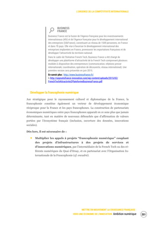 L’URGENCE DE LA COMPÉTITIVITÉ INTERNATIONALE
METTRE EN MOUVEMENT LA CROISSANCE FRANÇAISE :
VERS UNE ÉCONOMIE DE L’INNOVATION Ambition numérique 253
BUSINESS
FRANCE
Business France est la fusion de l'Agence française pour les investissements
internationaux (Afii) et de l'Agence française pour le développement international
des entreprises (UbiFrance), constituant un réseau de 1500 personnes, en France
et dans 70 pays. Elle vise à favoriser le développement international des
entreprises implantées en France, promouvoir les exportations françaises et de
développer l’attractivité du territoire national.
Dans le cadre de l’Initiative French Tech, Business France a été chargé de
développer une plateforme d’attractivité de la French Tech comprenant plusieurs
modules à disposition des entrepreneurs (communication, relations presse
internationale, coordination, opération de découverte, réseau international). Une
première version sera présentée en juin 2015.
En savoir plus : http://www.businessfrance.fr/
& http://sayouitofrance-innovation.com/wp-content/uploads/2015/02/
FrenchTechAttractivite2PlateformeBusinessFrance.pdf
Développer la francophonie numérique
Axe stratégique pour le rayonnement culturel et diplomatique de la France, la
francophonie constitue également un vecteur de développement économique
réciproque pour la France et les pays francophones. La construction de partenariats
économiques numériques entre pays francophones apparaît en ce sens plus que jamais
déterminante, tant en matière de nouveaux débouchés que d’affirmation de valeurs
portées par l’écosystème français (inclusion, ouverture des données, innovations
sociales).
Dès lors, il est nécessaire de :
Multiplier les appels à projets “francophonie numérique” couplant
des projets d’infrastructures à des projets de services et
d’innovations numériques, par l’intermédiaire de la French Tech ou des ré-
férents numériques du Quai d’Orsay, et en partenariat avec l’Organisation In-
ternationale de la Francophonie (cf. encadré).
 