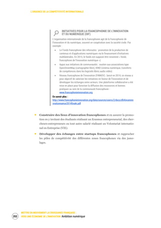 L’URGENCE DE LA COMPÉTITIVITÉ INTERNATIONALE
METTRE EN MOUVEMENT LA CROISSANCE FRANÇAISE :
VERS UNE ÉCONOMIE DE L’INNOVATION Ambition numérique254
INITIATIVES POUR LA FRANCOPHONIE DE L’INNOVATION
ET DU NUMERIQUE (OIF)
L’organisation internationale de la francophonie agit de la francophonie de
l’innovation et du numérique, souvent en coopération avec la société civile. Par
exemple :
Le Fonds francophone des inforoutes : promotion de la production de
contenus et d’applications numériques via le financement d’initiatives
multilatérales. En 2015, le fonds est supposé être renommé « fonds
francophone de l’innovation numérique »)
Appui aux initiatives de communautés : soutien aux associations type
OpenStreetMap (cartographie libre), KINO (cinéma numérique, transferts
de compétences dans les logiciels libres audio vidéo)
Réseau francophone de l’innovation (FINNOV) : lancé en 2014, ce réseau a
pour objectif de valoriser les initiatives en faveur de l’innovation et de
développer les échanges entre acteurs. Une plateforme collaborative a été
mise en place pour favoriser la diffusion des ressources et bonnes
pratiques au sein de la communauté francophone -
www.francophonieinnovation.org
En savoir plus :
http://www.francophonieinnovation.org/data/sources/users/2/docs/dfnforuminn
ovationnamur2014finale.pdf
Construire des lieux d’innovation francophones et en assurer la promo-
tion en y invitant des étudiants réalisant un Erasmus entrepreneurial, des cher-
cheurs-entrepreneurs ou tout autre salarié réalisant un Volontariat internatio-
nal en Entreprise (VIE).
Développer des échanges entre startups francophones et rapprocher
les pôles de compétitivité des différentes zones francophones via des jume-
lages.
 