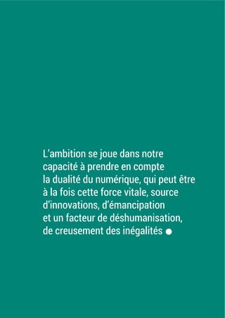 L’ambition se joue dans notre
capacité à prendre en compte
la dualité du numérique, qui peut être
à la fois cette force vitale, source
d’innovations, d’émancipation
et un facteur de déshumanisation,
de creusement des inégalités.
 
