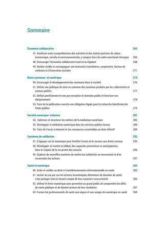 Sommaire
Économie collaborative 267
47. Améliorer notre compréhension des activités et des statuts porteurs de valeur
économique, sociale et environnementale, y compris hors du cadre marchand classique 268
48. Encourager l'économie collaborative tout en la régulant 270
49. Rendre visible et accompagner une économie contributive, coopérative, facteur de
cohésion et d’innovation sociales 273
Biens communs et numérique 276
50. Encourager le développement des communs dans la société 278
51. Définir une politique de mise en commun des contenus produits par les collectivités et
acteurs publics 279
52. Définir positivement et non par exception le domaine public et favoriser son
élargissement 280
53. Faire de la publication ouverte une obligation légale pour la recherche bénéficiant de
fonds publics 281
Société numérique inclusive 283
54. Valoriser et structurer les métiers de la médiation numérique 284
55. Développer la médiation numérique dans les services publics locaux 288
56. Faire de l’accès à Internet et ses ressources essentielles un droit effectif 291
Systèmes de solidarités 294
57. S’appuyer sur le numérique pour faciliter l’accès et le recours aux droits sociaux 296
58. Développer (et mettre en débat) des capacités préventives et anticipatrices,
dans le respect de la vie privée des assurés 298
59. Explorer de nouvelles manières de mettre les solidarités en mouvement et d’en
reconnaître les acteurs 299
Santé et numérique 302
60. Acter et outiller un droit à l’autodétermination informationnelle en santé 304
61. Inciter au cas par cas les acteurs économiques détenteurs de données de santé
à les partager tout en tenant compte de leur caractère concurrentiel 307
62. Utiliser le levier numérique pour permettre au grand public de comprendre les défis
de santé publique et de devenir acteurs de leur résolution 309
63. Former les professionnels de santé aux enjeux et aux usages du numérique en santé 311
 