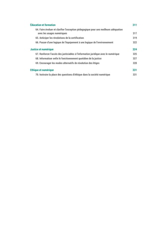 Éducation et formation 313
64. Faire évoluer et clarifier l’exception pédagogique pour une meilleure adéquation
avec les usages numériques 319
65. Anticiper les révolutions de la certification 321
66. Passer d’une logique de l’équipement à une logique de l’environnement 324
Justice et numérique 326
67. Renforcer l’accès des justiciables à l’information juridique avec le numérique 327
68. Informatiser enfin le fonctionnement quotidien de la justice 329
69. Encourager les modes alternatifs de résolution des litiges 330
Ethique et numérique 333
70. Instruire la place des questions d’éthique dans la société numérique 333
 