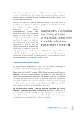 INTRODUCTION Ambition numérique 27
d’une société de contrôle, atomisée et en proie à la concurrence exacerbée de tous avec
tous n’est pas à exclure. La seule invocation des nouveaux pouvoirs d’une multitude
agissante, tirant sa capacité d’action de la circulation de l’information ne suffira pas à
faire barrage à cette perspective.
Quelques mois après les révélations d’Edward Snowden, il nous faut refuser la
surveillance massive des flux et des données, pour favoriser l’instauration d’un cadre
de confiance et d’un contrôle
proportionné et légitimé
démocratiquement. Au-delà, nous
devons nous assurer que les garanties
propres au droit commun puissent
s’appliquer également dans le monde
numérique. Ceci appelle une régulation
du numérique qui lui soit propre. La
préservation de l’État de droit sur
Internet nécessite que les contraintes, les
obligations et les sanctions ne soient pas
disproportionnées dans le monde numérique : si Internet n’est pas une zone de non-
droit, elle ne doit pas non plus être une zone de “sur-droit”. Notamment, le
renforcement de la lutte contre le terrorisme ou contre le racisme sur Internet ne doit
pas conduire à oublier les fondamentaux de l’État de droit.
Présentation des volets du rapport
Les recommandations des membres du Conseil national du numérique, nourries par la
consultation, s’organisent autour de quatre parties principales :
Le premier volet, intitulé “Loyauté et liberté dans un espace numérique en
commun” veut fixer un cadre juridique pour assurer les droits individuels et
collectifs des consommateurs et des citoyens dans la société numérique. Les relations
des acteurs numériques entre eux et avec les utilisateurs doivent être régulées afin
d’assurer la constitution d’un environnement loyal et ouvert et de garantir le respect
des droits humains dans le monde numérique. La gouvernance d’Internet doit sortir
de sa technicité pour devenir un objet politique à part entière.
Le deuxième volet, intitulé “Vers une nouvelle conception de l’action
publique : ouverture, innovation, participation” insiste sur la nécessité pour la
puissance publique de mettre à profit le numérique pour repenser ses missions et ses
modes d’intervention, en promouvant une culture de l’innovation ouverte et en
renouvelant la conception des politiques et des services publics.
La perspective d’une société
de contrôle, atomisée
et en proie à la concurrence
exacerbée de tous avec
tous n’est pas à exclure.
 