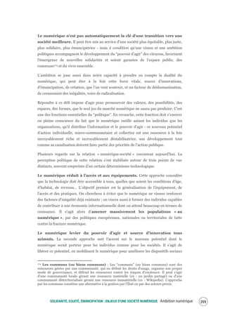 SOLIDARITÉ, EQUITÉ, ÉMANCIPATION : ENJEUX D'UNE SOCIÉTÉ NUMÉRIQUE Ambition numérique 261
Le numérique n'est pas automatiquement la clé d'une transition vers une
société meilleure. Il peut être mis au service d'une société plus équitable, plus juste,
plus solidaire, plus émancipatrice - mais à condition qu’une vision et une ambition
politiques accompagnent le développement du “pouvoir d'agir” des citoyens, favorisent
l'émergence de nouvelles solidarités et soient garantes de l’espace public, des
communs174 et du vivre ensemble.
L’ambition se joue aussi dans notre capacité à prendre en compte la dualité du
numérique, qui peut être à la fois cette force vitale, source d’innovations,
d’émancipation, de création, que l’on veut soutenir, et un facteur de déshumanisation,
de creusement des inégalités, voire de radicalisation.
Répondre à ce défi impose d’agir pour promouvoir des valeurs, des possibilités, des
espaces, des formes, que le seul jeu du marché numérique ne saura pas produire. C’est
une des fonctions essentielles du “politique”. En revanche, cette fonction doit s’exercer
en pleine conscience du fait que le numérique outille autant les individus que les
organisations, qu’il distribue l’information et le pouvoir d’agir : ce nouveau potentiel
d’action individuelle, micro-communautaire et collective est une ressource à la fois
incroyablement riche et incroyablement déstabilisatrice, son développement tout
comme sa canalisation doivent faire partie des priorités de l’action publique.
Plusieurs regards sur la relation « numérique‐société » coexistent aujourd’hui. La
perception politique de cette relation s’est stabilisée autour de trois points de vue
distincts, souvent empreints d’un certain déterminisme technologique.
Le numérique réduit à l’accès et aux équipements. Cette approche considère
que la technologie doit être accessible à tous, quelles que soient les conditions d’âge,
d’habitat, de revenus… L’objectif premier est la généralisation de l’équipement, de
l’accès et des pratiques. On cherchera à éviter que le numérique ne vienne renforcer
des facteurs d’inégalité déjà existants ; on visera aussi à former des individus capables
de contribuer à une économie informationnelle dont on attend beaucoup en termes de
croissance. Il s’agit alors d’amener massivement les populations « au
numérique », par des politiques européennes, nationales ou territoriales de lutte
contre la fracture numérique.
Le numérique levier du pouvoir d’agir et source d’innovation tous
azimuts. La seconde approche met l’accent sur le nouveau potentiel dont le
numérique serait porteur pour les individus comme pour les sociétés. Il s’agit de
libérer ce potentiel, en mobilisant le numérique pour améliorer les dispositifs sociaux
174 Les communs (ou biens communs) : Les “communs” (ou biens communs) sont des
ressources gérées par une communauté, qui en définit les droits d'usage, organise son propre
mode de gouvernance, et défend les ressources contre les risques d'enclosure. Il peut s'agir
d'une communauté locale gérant une ressource matérielle (ex : un jardin partagé) ou d'une
communauté déterritorialisée gérant une ressource immatérielle (ex : Wikipedia). L'approche
par les communs constitue une alternative à la gestion par l'État ou par des acteurs privés.
 