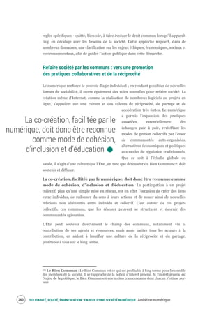 SOLIDARITÉ, EQUITÉ, ÉMANCIPATION : ENJEUX D'UNE SOCIÉTÉ NUMÉRIQUE Ambition numérique264
règles spécifiques - quitte, bien sûr, à faire évoluer le droit commun lorsqu’il apparaît
trop en décalage avec les besoins de la société. Cette approche requiert, dans de
nombreux domaines, une clarification sur les enjeux éthiques, économiques, sociaux et
environnementaux, afin de guider l’action publique dans cette démarche.
Refaire société par les communs : vers une promotion
des pratiques collaboratives et de la réciprocité
Le numérique renforce le pouvoir d’agir individuel ; en rendant possibles de nouvelles
formes de sociabilité, il ouvre également des voies nouvelles pour refaire société. La
création même d’Internet, comme la réalisation de nombreux logiciels ou projets en
ligne, s’appuient sur une culture et des valeurs de réciprocité, de partage et de
coopération très fortes. Le numérique
a permis l’expansion des pratiques
associées, essentiellement des
échanges pair à pair, revivifiant les
modes de gestion collectifs par l’essor
de communautés auto-organisées,
alternatives économiques et politiques
aux modes de régulation traditionnels.
Que ce soit à l’échelle globale ou
locale, il s’agit d’une culture que l’État, en tant que défenseur du Bien Commun176, doit
soutenir et diffuser.
La co-création, facilitée par le numérique, doit donc être reconnue comme
mode de cohésion, d’inclusion et d’éducation. La participation à un projet
collectif, plus qu’une simple mise en réseau, est en effet l’occasion de créer des liens
entre individus, de redonner du sens à leurs actions et de nouer ainsi de nouvelles
relations non aliénantes entre individu et collectif. C’est autour de ces projets
collectifs, ces communs, que les réseaux peuvent se structurer et devenir des
communautés agissantes.
L’État peut soutenir directement le champ des communs, notamment via la
contribution de ses agents et ressources, mais aussi inciter tous les acteurs à la
contribution, en aidant à insuffler une culture de la réciprocité et du partage,
profitable à tous sur le long terme.
176 Le Bien Commun : Le Bien Commun est ce qui est profitable à long terme pour l'ensemble
des membres de la société. Il se rapproche de la notion d'intérêt général. Si l'intérêt général est
l'enjeu de la politique, le Bien Commun est une notion transcendante dont chacun s'estime por-
teur.
La co-création, facilitée par le
numérique, doit donc être reconnue
comme mode de cohésion,
d’inclusion et d’éducation.
 