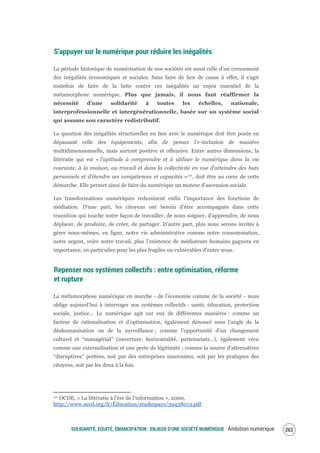 SOLIDARITÉ, EQUITÉ, ÉMANCIPATION : ENJEUX D'UNE SOCIÉTÉ NUMÉRIQUE Ambition numérique 265
S’appuyer sur le numérique pour réduire les inégalités
La période historique de numérisation de nos sociétés est aussi celle d’un creusement
des inégalités économiques et sociales. Sans faire de lien de cause à effet, il s’agit
toutefois de faire de la lutte contre ces inégalités un enjeu essentiel de la
métamorphose numérique. Plus que jamais, il nous faut réaffirmer la
nécessité d’une solidarité à toutes les échelles, nationale,
interprofessionnelle et intergénérationnelle, basée sur un système social
qui assume son caractère redistributif.
La question des inégalités structurelles en lien avec le numérique doit être posée en
dépassant celle des équipements, afin de penser l’e-inclusion de manière
multidimensionnelle, mais surtout positive et offensive. Entre autres dimensions, la
littératie qui est « l'aptitude à comprendre et à utiliser le numérique dans la vie
courante, à la maison, au travail et dans la collectivité en vue d’atteindre des buts
personnels et d’étendre ses compétences et capacités »177, doit être au cœur de cette
démarche. Elle permet ainsi de faire du numérique un moteur d'ascension sociale.
Les transformations numériques redessinent enfin l’importance des fonctions de
médiation. D’une part, les citoyens ont besoin d’être accompagnés dans cette
transition qui touche notre façon de travailler, de nous soigner, d’apprendre, de nous
déplacer, de produire, de créer, de partager. D’autre part, plus nous serons invités à
gérer nous-mêmes, en ligne, notre vie administrative comme notre consommation,
notre argent, voire notre travail, plus l’existence de médiateurs humains gagnera en
importance, en particulier pour les plus fragiles ou vulnérables d’entre nous.
Repenser nos systèmes collectifs : entre optimisation, réforme
et rupture
La métamorphose numérique en marche - de l’économie comme de la société - nous
oblige aujourd’hui à interroger nos systèmes collectifs : santé, éducation, protection
sociale, justice… Le numérique agit sur eux de différentes manières : comme un
facteur de rationalisation et d’optimisation, également dénoncé sous l’angle de la
déshumanisation ou de la surveillance ; comme l’opportunité d’un changement
culturel et “managérial” (ouverture, horizontalité, partenariats…), également vécu
comme une externalisation et une perte de légitimité ; comme la source d’alternatives
“disruptives” portées, soit par des entreprises innovantes, soit par les pratiques des
citoyens, soit par les deux à la fois.
177 OCDE, « La littératie à l'ère de l'information », 2000,
http://www.oecd.org/fr/Éducation/etudespays/39438013.pdf
 