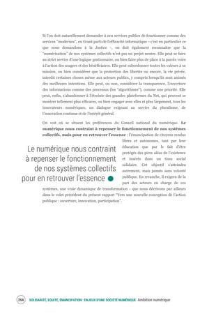 SOLIDARITÉ, EQUITÉ, ÉMANCIPATION : ENJEUX D'UNE SOCIÉTÉ NUMÉRIQUE Ambition numérique266
Si l’on doit naturellement demander à nos services publics de fonctionner comme des
services “modernes”, en tirant parti de l’efficacité informatique - c’est en particulier ce
que nous demandons à la Justice -, on doit également reconnaître que la
“numérisation” de nos systèmes collectifs n’est pas un projet neutre. Elle peut se faire
au strict service d’une logique gestionnaire, ou bien faire plus de place à la parole voire
à l’action des usagers et des bénéficiaires. Elle peut subordonner toutes les valeurs à sa
mission, ou bien considérer que la protection des libertés ou encore, la vie privée,
interdit certaines choses même aux acteurs publics, y compris lorsqu’ils sont animés
des meilleures intentions. Elle peut, ou non, considérer la transparence, l’ouverture
des informations comme des processus (les “algorithmes”), comme une priorité. Elle
peut, enfin, s’abandonner à l’étreinte des grandes plateformes du Net, qui peuvent se
montrer tellement plus efficaces, ou bien engager avec elles et plus largement, tous les
innovateurs numériques, un dialogue exigeant au service du pluralisme, de
l’innovation continue et de l’intérêt général.
On voit où se situent les préférences du Conseil national du numérique. Le
numérique nous contraint à repenser le fonctionnement de nos systèmes
collectifs, mais pour en retrouver l’essence : l’émancipation de citoyens rendus
libres et autonomes, tant par leur
éducation que par le fait d’être
protégés des pires aléas de l’existence
et insérés dans un tissu social
solidaire. Cet objectif s’atteindra
autrement, mais jamais sans volonté
publique. En revanche, il exigera de la
part des acteurs en charge de ces
systèmes, une vraie dynamique de transformation - que nous décrivons par ailleurs
dans le volet précédent du présent rapport “Vers une nouvelle conception de l’action
publique : ouverture, innovation, participation”.
Le numérique nous contraint
à repenser le fonctionnement
de nos systèmes collectifs
pour en retrouver l’essence.
 