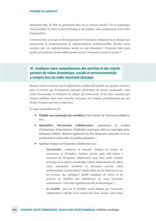ÉCONOMIE COLLABORATIVE
SOLIDARITÉ, EQUITÉ, ÉMANCIPATION : ENJEUX D'UNE SOCIÉTÉ NUMÉRIQUE Ambition numérique268
détruisent-elles du PIB ou produisent-elles de la richesse sociale ? Or le numérique
rend possibles de telles formes d’échange à des échelles sans comparaison avec celles
d’aujourd’hui.
Comment faire pour que le développement de l’économie collaborative ne désigne pas
uniquement le contournement de réglementations professionnelles, fiscales et/ou
sociales, que ces réglementations soient ou non dépassées ? Comment faire pour
qu’elle soit porteuse d’externalités positives pour l’économie et pour la société ?
47. Améliorer notre compréhension des activités et des statuts
porteurs de valeur économique, sociale et environnementale,
y compris hors du cadre marchand classique
Chaque secteur concerné par le phénomène collaboratif produit ses propres mesures,
mais il n’existe pas d’indicateurs partagés permettant de mieux comprendre cette
forme économique et d’éclairer les débats qui l’entourent. Il est donc essentiel que
l’action publique dans cette nouvelle économie soit éclairée préalablement par des
études d’impact précises et objectives.
Il s’agit essentiellement de :
Établir une typologie des modèles et des acteurs de l’économie collabora-
tive ;
Quantifier l’économie collaborative, notamment le nombre
d’entreprises, d’associations, d’individus concernés, selon les typologies préa-
lablement établies. Mesurer également les flux financiers concernés et la ré-
partition de la valeur entre les parties prenantes ;
Qualifier l’impact de l’économie collaborative sur :
‐ l’économie : comment en mesurer l’impact en termes de
croissance et d’emplois, sachant qu’une part (elle-même à
mesurer) de l’économie collaborative peut faire sortir certains
échanges de la sphère marchande ? Quels déplacements de valeur
entre entreprises installées et nouveaux acteurs, entre
professionnels et particuliers ? Quels effets sur les dépenses et sur
les revenus des ménages ? Quelle captation de valeur et de
pouvoir au bénéfice des plateformes de cette économie
collaborative ? Une telle captation est-elle problématique ?...
‐ la société : quel est le bénéfice social dégagé par l’économie
collaborative ? Quelle est la nature des liens sociaux créés selon
 