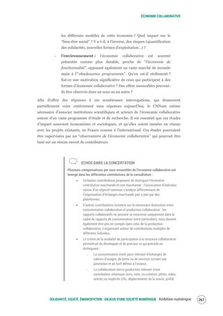 ÉCONOMIE COLLABORATIVE
SOLIDARITÉ, EQUITÉ, ÉMANCIPATION : ENJEUX D'UNE SOCIÉTÉ NUMÉRIQUE Ambition numérique 269
les différents modèles de cette économie ? Quel impact sur le
“bien-être social” ? Y a-t-il, à l’inverse, des risques (quantification
des solidarités, nouvelles formes d’exploitation…) ?
‐ l’environnement : l’économie collaborative est souvent
présentée comme plus durable, proche de “l’économie de
fonctionnalité”, opposant également un vaste marché de seconde
main à l’”obsolescence programmée”. Qu’en est-il réellement ?
Est-ce une motivation significative de ceux qui participent à des
formes d’économie collaborative ? Des effets mesurables peuvent-
ils être observés dans un sens ou un autre ?
Afin d’offrir des réponses à ces nombreuses interrogations, qui demeurent
partiellement voire entièrement sans réponses aujourd’hui, le CNNum estime
nécessaire d’associer institutions scientifiques et acteurs de l’économie collaborative
autour d’un vaste programme d’étude et de recherche. Il est essentiel que ces études
d’impact associent économistes et sociologues, et qu’elles soient menées en réseau
avec les projets existants, en France comme à l'international. Ces études pourraient
être supervisées par un “observatoire de l’économie collaborative” qui pourrait être
basé sur un réseau ouvert de contributeurs.
ECHOS DANS LA CONCERTATION
Plusieurs catégorisations par sous-ensembles de l’économie collaborative ont
émergé dans les différentes contributions de la consultation :
Certaines contributions proposent de distinguer l’économie
contributive marchande et non marchande : l’association d’individus
autour d’un objectif commun s’analyse différemment de
l’organisation d’échanges marchands pair à pair par des
plateformes.
D’autres contributions insistent sur la nécessaire distinction entre
consommation collaborative et production collaborative : les
rapports collaboratifs ne peuvent se concevoir uniquement dans le
cadre de rapports de consommation entre particuliers, mais doivent
également être pris en compte dans celui de la production
collaborative, s’organisant autour de contributions multiples de
différents individus.
Le critère de la modalité de participation à la structure collaborative
permettrait de développer et de préciser ce qui précède en
distinguant :
‐ La consommation entre pairs relevant d’échanges de
valeurs d’usages, de biens ou de services suivant une
prestation et un tarif définis à l’avance.
‐ La collaboration micro-productive relevant d’une
contribution volontaire (avis, note, co-création, photo, vidéo,
article) ou implicite (clic, déplacements de la souris, profil)
 