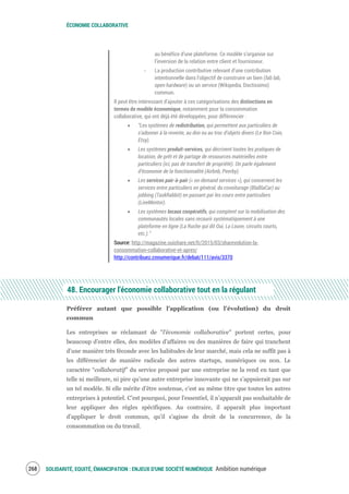 ÉCONOMIE COLLABORATIVE
SOLIDARITÉ, EQUITÉ, ÉMANCIPATION : ENJEUX D'UNE SOCIÉTÉ NUMÉRIQUE Ambition numérique270
au bénéfice d’une plateforme. Ce modèle s’organise sur
l’inversion de la relation entre client et fournisseur.
‐ La production contributive relevant d’une contribution
intentionnelle dans l’objectif de construire un bien (fab lab,
open hardware) ou un service (Wikipedia, Doctissimo)
commun.
Il peut être intéressant d’ajouter à ces catégorisations des distinctions en
termes de modèle économique, notamment pour la consommation
collaborative, qui ont déjà été développées, pour différencier :
“Les systèmes de redistribution, qui permettent aux particuliers de
s’adonner à la revente, au don ou au troc d’objets divers (Le Bon Coin,
Etsy).
Les systèmes produit-services, qui décrivent toutes les pratiques de
location, de prêt et de partage de ressources matérielles entre
particuliers (ici, pas de transfert de propriété). On parle également
d’économie de la fonctionnalité (Airbnb, Peerby).
Les services pair-à-pair (« on-demand services »), qui concernent les
services entre particuliers en général, du covoiturage (BlaBlaCar) au
jobbing (TaskRabbit) en passant par les cours entre particuliers
(LiveMentor).
Les systèmes locaux coopératifs, qui comptent sur la mobilisation des
communautés locales sans recourir systématiquement à une
plateforme en ligne (La Ruche qui dit Oui, La Louve, circuits courts,
etc.).”
Source: http://magazine.ouishare.net/fr/2015/03/sharevolution-la-
consommation-collaborative-et-apres/
http://contribuez.cnnumerique.fr/debat/111/avis/3370
48. Encourager l'économie collaborative tout en la régulant
Préférer autant que possible l’application (ou l’évolution) du droit
commun
Les entreprises se réclamant de "l'économie collaborative" portent certes, pour
beaucoup d'entre elles, des modèles d'affaires ou des manières de faire qui tranchent
d’une manière très féconde avec les habitudes de leur marché, mais cela ne suffit pas à
les différencier de manière radicale des autres startups, numériques ou non. Le
caractère “collaboratif” du service proposé par une entreprise ne la rend en tant que
telle ni meilleure, ni pire qu’une autre entreprise innovante qui ne s’appuierait pas sur
un tel modèle. Si elle mérite d’être soutenue, c’est au même titre que toutes les autres
entreprises à potentiel. C’est pourquoi, pour l'essentiel, il n’apparaît pas souhaitable de
leur appliquer des règles spécifiques. Au contraire, il apparaît plus important
d'appliquer le droit commun, qu'il s'agisse du droit de la concurrence, de la
consommation ou du travail.
 